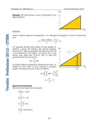 Gutiérrez, B., Miranda, E., (Versión Preliminar 2012)
24
Ejemplo 1.7 Determinar el área “encerrada” en la
figura adjunta
Solución
Como la figura adjunta corresponde a un triángulo rectángulo, el área se determina
con
3 2
3
2 2
base altura
A
 
  
Un segundo método para hallar el área pedida se
obtiene a partir del enfoque del cálculo integral.
Para ello se elige un pequeño elemento de área dA
a una distancia x del origen, de ancho dx y cuya
altura está dada por y=2/3x. Así, el área del
pequeño elemento de área es
2
3
dA xdx

Al sumar todos los pequeños elementos de área, se
obtiene el área total, lo que equivale a integrar
desde cero hasta tres con lo que se obtiene:
3
2
3
0
0
2 2
3 3 2
x
A xdx
 

2
3
3
3
A  
Ejercicios Propuestos
Determine las siguientes integrales
a)
1
0
0
( )
t
v at dt


b)
2
1
x
x
k x dx
  

c) 2
L h
h
m
x dx
L



d)  
2
1
2
2
R
R
r rLdr
 p

y
x
1 2 3
1
2
y
x
dx
2
3
y x

x
 