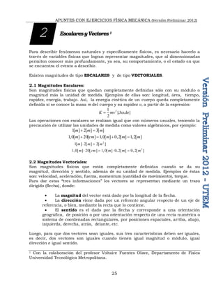 APUNTES CON EJERCICIOS FÍSICA MECÁNICA (Versión Preliminar 2012)
25
EscalaresyVectores1
Para describir fenómenos naturales y específicamente físicos, es necesario hacerlo a
través de variables físicas que logran representar magnitudes, que al dimensionarlas
permiten conocer más profundamente, ya sea, su comportamiento, o el estado en que
se encuentra el evento a describir.
Existen magnitudes de tipo ESCALARES y de tipo VECTORIALES.
2.1 Magnitudes Escalares:
Son magnitudes físicas que quedan completamente definidas sólo con su módulo o
magnitud más la unidad de medida. Ejemplos de ellas son: longitud, área, tiempo,
rapidez, energía, trabajo. Así, la energía cinética de un cuerpo queda completamente
definida si se conoce la masa m del cuerpo y su rapidez v, a partir de la expresión:
2
1
2
K mv
 [Joule]
Las operaciones con escalares se realizan igual que con números usuales, teniendo la
precaución de utilizar las unidades de medida como valores algebraicos, por ejemplo:
1[ ] 2[ ] 3[ ]
m m m
 
1,0[ ] 20[ ] 1,0[ ] 0,2[ ] 1,2[ ]
m cm m m m
   
2
1[ ] 2[ ] 2[ ]
m m m
 
2
1,0[ ] 20[ ] 1, 0[ ] 0, 2[ ] 0, 2[ ]
m cm m m m
   
2.2 Magnitudes Vectoriales:
Son magnitudes físicas que están completamente definidas cuando se da su
magnitud, dirección y sentido, además de su unidad de medida. Ejemplos de éstas
son: velocidad, aceleración, fuerza, momentum (cantidad de movimiento), torque.
Para dar estas “tres informaciones” los vectores se representan mediante un trazo
dirigido (flecha), donde:
 La magnitud del vector está dado por la longitud de la flecha.
 La dirección viene dada por un referente angular respecto de un eje de
referencia, o bien, mediante la recta que lo contiene.
 El sentido es el dado por la flecha y corresponde a una orientación
geográfica, de posición o por una orientación respecto de una recta numérica o
sistema de coordenadas rectangulares, por posiciones espaciales, arriba, abajo,
izquierda, derecha, atrás, delante, etc.
Luego, para que dos vectores sean iguales, sus tres características deben ser iguales,
es decir, dos vectores son iguales cuando tienen igual magnitud o módulo, igual
dirección e igual sentido.
1 Con la colaboración del profesor Voltaire Fuentes Olave, Departamento de Física
Universidad Tecnológica Metropolitana.
2
 