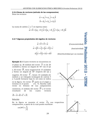 APUNTES CON EJERCICIOS FÍSICA MECÁNICA (Versión Preliminar 2012)
29
2.2.6 Suma de vectores (método de las componentes)
Sean los vectores
 
x y z
a a i a j a k
  


 
x y z
b b i b j b k
  


La suma de ambos a

y b

se expresa como:
      
x x y y z z
a b a b i a b j a b k
      
 

2.2.7 Algunas propiedades del algebra de vectores
a b b a
  
   
(Conmutatividad)
   
a b c a b c
    
     
(Asociatividad)
 
k a b ka kb
  
   
(Distributividad por un escalar)
Ejemplo 2.1 Cuatro vectores se encuentran en
el plano xy. El módulo del vector A


es de 20
unidades y forma un ángulo de 40° con el eje
x. El vector B


, tiene magnitud de 15 unidades
y forma un ángulo de 30° respecto del eje y
negativo. El vector C

, tienen 10 unidades de
módulo y un triángulo rectángulo de catetos 4
y 3 puede formarse bajo él, tal como se indica
en la figura. Un vector D

parte en el origen y
termina en el punto (-6, -7). Escriba cada
vector en término de sus componentes
canónicas, el módulo del vector D

y el vector
resultante de los cuatro vectores
R A B C D
   

 
 
  
.
Solución
En la figura se muestra el vector A


y sus respectivas
componentes, a partir de lo cual puede escribirse:
 
cos 40 x
A
A
  
A

x
y
40
30
B

C

4
3
A

x
y
40
x
A
y
A
 