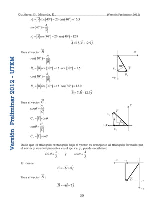 Gutiérrez, B., Miranda, E., (Versión Preliminar 2012)
30
   
cos 40 20 cos 40 15.3
x
A A
     


 
40
y
A
sen
A
  

   
40 20 40 12.9
y
A A sen sen
     



15.3 12.9
A i j
 



Para el vector B


:
 
30 x
B
sen
B
  

   
30 15 30 7.5
x
B B sen sen
     


 
cos 30
y
B
B
  
   
cos 30 15 cos 30 12.9
y
B B
     



7.5 12.9
B i j
 



Para el vector C

:
cos x
C
C
q  
cos
x
C C q


y
C
sen
C
q  
y
C C senq


Dado que el triángulo rectangulo bajo el vector es semejante al triángulo formado por
el vector y sus componentes en el eje x e y , puede escribirse:
3
cos
5
q  y
4
5
senq 
Entonces:

6 8
C i j
  


Para el vector D

:

6 7
D i j
  


30
B

x
y

x
B
y
B
C

4
3
x

y
x
C
y
C
q
q
D

x
 6

y

7

 