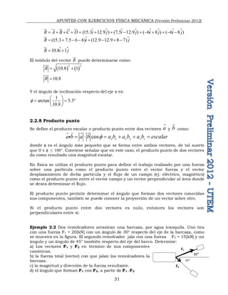 APUNTES CON EJERCICIOS FÍSICA MECÁNICA (Versión Preliminar 2012)
31
   
(15.3 12.9 ) (7.5 12.9 ) ( 6 8 ) ( 6 8 )
R A B C D i j i j i j i j
             

 
 
  
   

(15.3 7.5 6 6) (12.9 12.9 8 7)
R i j
       




10.8 1
R i j
 



El módulo del vector R


puede determinarse como:
   
2 2
10.8 1
R  


10.8
R 


Y el ángulo de inclinación respecto del eje x es:
1
arctan 5.3
10.8

 
  
 
 
2.2.8 Producto punto
Se define el producto escalar o producto punto entre dos vectores a

y b

como:
cos x x y y z z
a b a b a b a b a b escalar

     
   

donde  es el ángulo más pequeño que se forma entre ambos vectores, de tal suerte
que 0 ≤  ≤ 1. Conviene señalar que en este caso, el producto punto de dos vectores
da como resultado una magnitud escalar.
En física se utiliza el producto punto para definir el trabajo realizado por una fuerza
sobre una partícula como el producto punto entre el vector fuerza y el vector
desplazamiento de dicha partícula y el flujo de un campo (ej. eléctrico, magnético)
como el producto punto entre el vector campo y un vector perpendicular al área donde
se desea determinar el flujo.
El producto punto permite determinar el ángulo que forman dos vectores conocidas
sus componentes, también se puede conocer la proyección de un vector sobre otro.
Si el producto punto entre dos vectores es nulo, entonces los vectores son
perpendiculares entre sí.
Ejemplo 2.2 Dos remolcadores arrastran una barcaza, por agua tranquila. Uno tira
con una fuerza F1 = 20[kN] con un ángulo de 30° respecto del eje de la barcaza, como
se muestra en la figura. El segundo remolcador jala con una fuerza F2 = 15[kN] y un
ángulo y un ángulo de 45° también respecto del eje del barco. Determine:
a) Los vectores F1 y F2 en término de sus componentes
canónicas.
b) la fuerza total (vector) con que jalan los remolcadores la
barcaza.
c) la magnitud y dirección de la fuerza resultante.
d) el ángulo que forman F1 con F2, a partir de F1 ∙ F2
F1
F2
30°

 