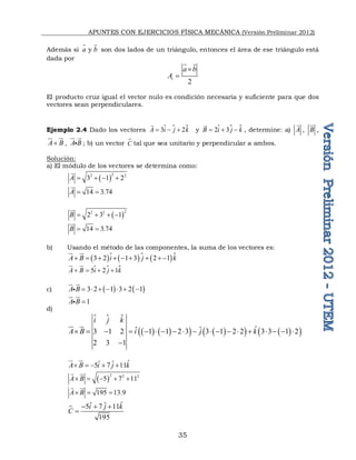 APUNTES CON EJERCICIOS FÍSICA MECÁNICA (Versión Preliminar 2012)
35
Además si  y 
a b
 
son dos lados de un triángulo, entonces el área de ese triángulo está
dada por
2
t
a b
A


 
El producto cruz igual el vector nulo es condición necesaria y suficiente para que dos
vectores sean perpendiculares.
Ejemplo 2.4 Dado los vectores  
3 2
A i j k
  

 y  
2 3
B i j k
  
  , determine: a) A

, B


,
A B


 

, A B

 

 ; b) un vector 
C tal que sea unitario y perpendicular a ambos.
Solución:
a) El módulo de los vectores se determina como:
 
2
2 2
3 1 2
A    

14 3.74
A  

 
2
2 2
2 3 1
B    


14 3.74
B  


b) Usando el método de las componentes, la suma de los vectores es:
     
3 2 1 3 2 1
A B i j k
       

 


 
5 2 1
A B i j k
   
 


c)    
3 2 1 3 2 1
A B       

 


1
A B 

 


d)
 
   
   
   
 
ˆ
ˆ ˆ
3 1 2 1 1 2 3 3 1 2 2 3 3 1 2
2 3 1
i j k
A B i j k
                  


 

ˆ
ˆ ˆ
5 7 11
A B i j k
    

 

 
2 2 2
5 7 11
A B
    



195 13.9
A B
  




ˆ
ˆ ˆ
5 7 11
195
i j k
C
  

 
