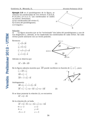 Gutiérrez, B., Miranda, E., (Versión Preliminar 2012)
36
Ejemplo 2.5 en el paralelogramo de la figura, se
conocen las coordenadas de tres vértices: A (2,0,2),
B (3,2,0) y D (1,2,-1). Las coordenadas se miden
en metros. Determine:
a) las coordenadas del vértice C;
b) el área del paralelogramo;
c) el ángulo 
Solución
a) La figura muestra que se ha “vectorizado” dos lados del paralelogramo y una de
sus diagonales y, además, se ha explicitado las coordenadas de cada vértice. En cada
vértice puede asociarse con un vector posición.
Entonces:

2 2
A
r i k
 



3 2
B
r i j
 


 
C
r xi y j zk
  



 
2
D
r i j k
  



Además se observa que
AC AB AD
 
 
 
(1)
En la figura adjunta muestra que AD

puede escribirse en función de D
r


y A
r

, pues
A D
r AD r
 
  

D A
AD r r
 
 
 
 
2 3
AD i j k
   


Análogamente
 
2 2
B A
AB r r i j k
    

  

 
( 2) ( 2)
C A
AC r r x i y j z k
      

 
 
 (2)
Si se tiene presente la relación (1), se encuentra
 
4 5
AC j k
 

De la relación (2), se halla
   
4 5 ( 2) ( 2)
AC j k x i y j z k
      


0 2
x
  2
x 
4 y
 4
y 
5 2
z
   3
z  
A 
D 

B 
C 
A(2,0,2) 
D(1,2,-1) 

B(3,2,0) 
C(x,y,z) 
AD


AB


AC


AD


A
r

x
y
z
D
r


o
 