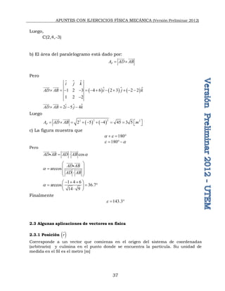 APUNTES CON EJERCICIOS FÍSICA MECÁNICA (Versión Preliminar 2012)
37
Luego,
C(2,4,-3)
b) El área del paralelogramo está dado por:
P
A AD AB
 
 

Pero
 
      
1 2 3 4 6 2 3 2 2
1 2 2
i j k
AD AB i j k
           



 


 
2 5 4
AD AB i j k
   
 


Luego
   
2 2
2 2
2 5 4 45 3 5
P
A AD AB m
 
          
 

c) La figura muestra que
180
a 
  
180
 a
 
Pero
cos
AD AB AD AB a
 
 
 
 


arccos
AD AB
AD AB
a
 
 

 

 

 


 

1 4 6
arccos 36.7
14 9
a
  
 
  
 

 
Finalmente
143.3
  
2.3 Algunas aplicaciones de vectores en física
2.3.1 Posición  
r

Corresponde a un vector que comienza en el origen del sistema de coordenadas
(arbitrario) y culmina en el punto donde se encuentra la partícula. Su unidad de
medida en el SI es el metro [m]
 