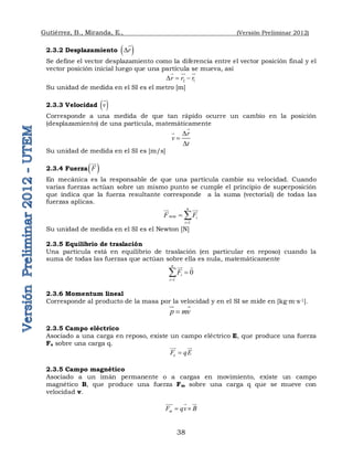 Gutiérrez, B., Miranda, E., (Versión Preliminar 2012)
38
2.3.2 Desplazamiento  
r
D

Se define el vector desplazamiento como la diferencia entre el vector posición final y el
vector posición inicial luego que una partícula se mueva, así
2 1
r r r
D  
  

Su unidad de medida en el SI es el metro [m]
2.3.3 Velocidad  
v

Corresponde a una medida de que tan rápido ocurre un cambio en la posición
(desplazamiento) de una partícula, matemáticamente
r
v
t
D

D


Su unidad de medida en el SI es [m/s]
2.3.4 Fuerza 
F

En mecánica es la responsable de que una partícula cambie su velocidad. Cuando
varias fuerzas actúan sobre un mismo punto se cumple el principio de superposición
que indica que la fuerza resultante corresponde a la suma (vectorial) de todas las
fuerzas aplicas.
1
n
neta i
i
F F

 
 

Su unidad de medida en el SI es el Newton [N]
2.3.5 Equilibrio de traslación
Una partícula está en equilibrio de traslación (en particular en reposo) cuando la
suma de todas las fuerzas que actúan sobre ella es nula, matemáticamente
1
0
n
i
i
F




 
2.3.6 Momentum lineal
Corresponde al producto de la masa por la velocidad y en el SI se mide en [kg∙m∙s-1].
 
p mv


 
2.3.5 Campo eléctrico
Asociado a una carga en reposo, existe un campo eléctrico E, que produce una fuerza
Fe sobre una carga q.
e
F qE


 
2.3.5 Campo magnético
Asociado a un imán permanente o a cargas en movimiento, existe un campo
magnético B, que produce una fuerza Fm sobre una carga q que se mueve con
velocidad v.
m
F qv B
 
  
 