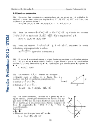 Gutiérrez, B., Miranda, E., (Versión Preliminar 2012)
40
2.5 Ejercicios propuestos
01) Encontrar las componentes rectangulares de un vector de 15 unidades de
longitud cuando éste forma un ángulo de a) 50º, b) 130º, c) 230º y d) 310º, con
respecto al eje positivo de las X.
R.: a) 9,6 ; 11,5 ; b) -9,6 ; 11,5 ; c) -9,6 ; -11,5 ; d) 9,6 ; -11,5
02) Sean los vectores 3 4 5
A i j k
  

  
y 2
B i j k
   

  
. a) Calcule los vectores
A B

 
y A B

 
. b) Encuentre , , ,
A B A B A B
 
  
  
y el ángulo entre A

y B

.
R.: b) 7,1 ; 2,4 ; 8,8 ; 5,8 ; 50,6º
03) Dado los vectores 2 6 3
A i j k
  

  
y 4 3
B i j k
  

  
, encuentre un vector
unitario que sea perpendicular a ambos.
R.:
3 2 6
7
i j k
 

 
(¿Es única la respuesta?)
04)) El vector A se extiende desde el origen hasta un punto de coordenadas polares
(8,0; 70º) y el vector B está trazado desde el origen hasta el punto de coordenadas
polares (5,0; 130º). Determine: A) A · B ; B) el ángulo que forman A con B, a partir de
A · B.
R.: A) 20,0 ; B) 60º
05) Los vectores ,  , 
a b c

 
forman un triángulo
rectángulo como se indica en la figura. Sus
módulos son 4, 3 y 5 unidades respectivamente.
a) Calcule ,   , 
a b a c b c
  
 
   
.
b) Calcule ,  , 
a b a c b c
  
 
   
.
R.: a) 0 , -16 , -9 ; b) 12 ,   12 ,   12
k k k

  
06) Un disco horizontal, ubicado en el plano xy de la
figura adjunta, puede girar libremente en torno a un eje
que pasa por O y que es perpendicular al plano del disco.
En los puntos A y B se aplican sendas fuerzas tangentes al
disco de magnitudes F1 = 50,0 N y F2 = 40,0 N,
respectivamente.
Determine:
a) F1 + F2
b) El ángulo que tiene por lados a F1 y a F2.
R.: a) ˆ ˆ
13,6 1,8
i j
  ; b) 168º
a

b

c

i

j

30°
48°
x
y
F1
F2
O
A
B
 