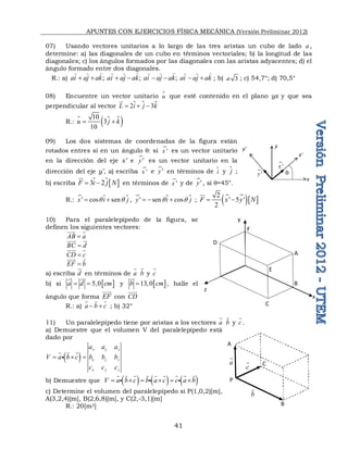 APUNTES CON EJERCICIOS FÍSICA MECÁNICA (Versión Preliminar 2012)
41
07) Usando vectores unitarios a lo largo de las tres aristas un cubo de lado a ,
determine: a) las diagonales de un cubo en términos vectoriales; b) la longitud de las
diagonales; c) los ángulos formados por las diagonales con las aristas adyacentes; d) el
ángulo formado entre dos diagonales.
R.: a) ;  ;  ; 
ai aj ak ai aj ak ai aj ak ai aj ak
       
   
       
; b) 3
a ; c) 54,7°; d) 70,5°
08) Encuentre un vector unitario 
u que esté contenido en el plano yz y que sea
perpendicular al vector  
2 3
L i j k
  



R.:   
 
10
3
10
u j k
 
09) Los dos sistemas de coordenadas de la figura están
rotados entres sí en un ángulo q: si '
x es un vector unitario
en la dirección del eje x’ e '
y es un vector unitario en la
dirección del eje y’, a) escriba '
x e '
y en términos de i
 y 
j ;
b) escriba  
3 2
F i j N
 

 en términos de '
x y de '
y , si q=45°.
R.:  
' cos sen
x i j
q q
 
 ,  
' sen cos
y i j
q q
  
 ;  
  
2
' 5 '
2
F x y N
 

10) Para el paralelepípedo de la figura, se
definen los siguientes vectores:
AB a


 
BC d


 

CD c

 
EF b


 
a) escriba d


en términos de a

b

y c

b) si  
5,0
a d cm
 
 

y  
13,0
b cm


, halle el
ángulo que forma EF


con CD


R.: a) a b c
 
  
; b) 32°
11) Un paralelepípedo tiene por aristas a los vectores a

b

y c

.
a) Demuestre que el volumen V del paralelepípedo está
dado por
 
x y z
x y z
x y z
a a a
V a b c b b b
c c c
  
  

b) Demuestre que      
V a b c b a c c a b
     
        
  
c) Determine el volumen del paralelepípedo si P(1,0,2)[m],
A(3,2,4)[m], B(2,6,8)[m], y C(2,-3,1)[m]
R.: 20[m3]
x
y
x'
y'
q
'
x
'
y
A
B
C
F
x
z
D
y
E
A
B
C
P
c

a

b

 
