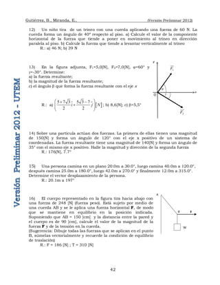 Gutiérrez, B., Miranda, E., (Versión Preliminar 2012)
42
12) Un niño tira de un trineo con una cuerda aplicando una fuerza de 60 N. La
cuerda forma un ángulo de 40º respecto al piso. a) Calcule el valor de la componente
horizontal de la fuerza que tiende a poner en movimiento al trineo en dirección
paralela al piso. b) Calcule la fuerza que tiende a levantar verticalmente al trineo
R.: a) 46 N; b) 39 N
13) En la figura adjunta, F1=5,0[N], F2=7,0[N], =60° y
=-30°. Determine:
a) la fuerza resultante;
b) la magnitud de la fuerza resultante;
c) el ángulo  que forma la fuerza resultante con el eje x
R.: a)   
5 7 3 5 3 7
2 2
i j N
 
 

 
 
 
 ; b) 8,6[N]; c) =5,5°
14) Sobre una partícula actúan dos fuerzas. La primera de ellas tienen una magnitud
de 150[N] y forma un ángulo de 120° con el eje x positivo de un sistema de
coordenadas. La fuerza resultante tiene una magnitud de 140[N] y forma un ángulo de
35° con el mismo eje x positivo. Halle la magnitud y dirección de la segunda fuerza
R.: 176[N], 7.7°
15) Una persona camina en un plano 20.0m a 30.0°, luego camina 40.0m a 120.0°,
después camina 25.0m a 180.0°, luego 42.0m a 270.0° y finalmente 12.0m a 315.0°.
Determine el vector desplazamiento de la persona.
R.: 20.1m a 197°
16) El cuerpo representado en la figura tira hacia abajo con
una fuerza de 248 [N] (fuerza peso). Está sujeto por medio de
una cuerda AB y se le aplica una fuerza horizontal F, de modo
que se mantiene en equilibrio en la posición indicada.
Suponiendo que AB = 150 [cm] y la distancia entre la pared y
el cuerpo es de 90 [cm], calcule el valor de la magnitud de la
fuerza F y de la tensión en la cuerda.
(Sugerencia: Dibuje todas las fuerzas que se aplican en el punto
B, súmelas vectorialmente y recuerde la condición de equilibrio
de traslación)
R.: F = 186 [N] ; T = 310 [N]
A
F
B
W
1
F


2
F


x


O
y
 