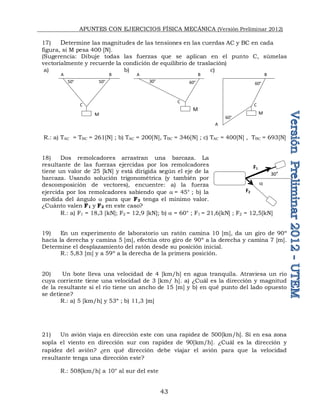 APUNTES CON EJERCICIOS FÍSICA MECÁNICA (Versión Preliminar 2012)
43
17) Determine las magnitudes de las tensiones en las cuerdas AC y BC en cada
figura, si M pesa 400 [N].
(Sugerencia: Dibuje todas las fuerzas que se aplican en el punto C, súmelas
vectorialmente y recuerde la condición de equilibrio de traslación)
a) b) c)
R.: a) TAC = TBC = 261[N] ; b) TAC = 200[N], TBC = 346[N] ; c) TAC = 400[N] , TBC = 693[N]
18) Dos remolcadores arrastran una barcaza. La
resultante de las fuerzas ejercidas por los remolcadores
tiene un valor de 25 [kN] y está dirigida según el eje de la
barcaza. Usando solución trigonométrica (y también por
descomposición de vectores), encuentre: a) la fuerza
ejercida por los remolcadores sabiendo que a = 45° ; b) la
medida del ángulo a para que F2 tenga el mínimo valor.
¿Cuánto valen F1 y F2 en este caso?
R.: a) F1 = 18,3 [kN]; F2 = 12,9 [kN]; b) a = 60° ; F1 = 21,6[kN] ; F2 = 12,5[kN]
19) En un experimento de laboratorio un ratón camina 10 [m], da un giro de 90º
hacia la derecha y camina 5 [m], efectúa otro giro de 90º a la derecha y camina 7 [m].
Determine el desplazamiento del ratón desde su posición inicial.
R.: 5,83 [m] y a 59º a la derecha de la primera posición.
20) Un bote lleva una velocidad de 4 [km/h] en agua tranquila. Atraviesa un río
cuya corriente tiene una velocidad de 3 [km/ h]. a) ¿Cuál es la dirección y magnitud
de la resultante si el río tiene un ancho de 15 [m] y b) en qué punto del lado opuesto
se detiene?
R.: a) 5 [km/h] y 53º ; b) 11,3 [m]
21) Un avión viaja en dirección este con una rapidez de 500[km/h]. Si en esa zona
sopla el viento en dirección sur con rapidez de 90[km/h]. ¿Cuál es la dirección y
rapidez del avión? ¿en qué dirección debe viajar el avión para que la velocidad
resultante tenga una dirección este?
R.: 508[km/h] a 10° al sur del este
A
A
A B
B B
C
C
C
M
M
M
50° 50° 30° 60° 60°
60°
F1
F2
30°
a
 