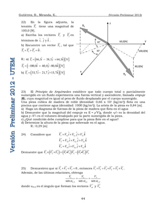 Gutiérrez, B., Miranda, E., (Versión Preliminar 2012)
44
22) En la figura adjunta, la
tensión 1
T

tiene una magnitud de
100,0 [N].
a) Escriba los vectores 1
T

y 2
T


en
términos de  
,   y 
i j k
 .
b) Encuentre un vector 3
T


, tal que
1 2 3 0
T T T
  
 
 
 
.
R.: a)  
  
1 66,3    38,3   64,3
T i j k N
  


 
  
2 100,0    60,0   80,0
T i j k N
   



b)  
  
3 33,7   21,7  +15,7
T i j k N
 



23) El Principio de Arquímedes establece que todo cuerpo total o parcialmente
sumergido en un fluido experimenta una fuerza vertical y ascendente, llamada empuje
(E), cuya magnitud es igual al peso de fluido desplazado por el cuerpo sumergido.
Una pieza cúbica de madera de roble (densidad: 0,66 x 103 [kg/m3]) flota en una
piscina que contiene agua (densidad: 1000 [kg/m3]). La arista de la pieza es 0,84 [m].
a) Haga un diagrama de fuerzas de la pieza de madera que flota en el agua
b) Demuestre que la magnitud del empuje es E = ’V’g, donde «’» es la densidad del
agua y «V’» es el volumen desalojado por la parte sumergida de la pieza.
c) ¿Qué condición debe cumplirse para que la pieza flote en el agua?
d) Determine la altura de la pieza que sobresale en el agua.
R.: 0,29 [m]
24) Considere que  
1 1 1 1
x y z
V V i V j V k
  


 
2 2 2 2
x y z
V V i V j V k
  



 
3 3 3 3
x y z
V V i V j V k
  



Demuestre que      
1 2 3 1 3 2 1 2 3
V V V V V V V V V
   
 
 
  
 
  
 

 
25) Demuestren que si 1 2 3 0
V V V
  
 
 

, entonces 1 3 3 2 2 1
V V V V V V
    
 
 
 
 
 
.
Además, de las últimas relaciones, obtenga
3
1 2
2,3 3,1 1,2
sen sen sen
V
V V
a a a
 
donde am,n es el ángulo que forman los vectores m
V

y n
V


T1
z
x
60,0[N]
80,0[N]
100,0[N]
y
40°
30°
T2
 