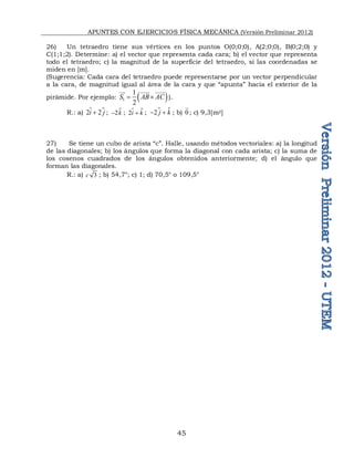 APUNTES CON EJERCICIOS FÍSICA MECÁNICA (Versión Preliminar 2012)
45
26) Un tetraedro tiene sus vértices en los puntos O(0;0;0), A(2;0;0), B(0;2;0) y
C(1;1;2). Determine: a) el vector que representa cada cara; b) el vector que representa
todo el tetraedro; c) la magnitud de la superficie del tetraedro, si las coordenadas se
miden en [m].
(Sugerencia: Cada cara del tetraedro puede representarse por un vector perpendicular
a la cara, de magnitud igual al área de la cara y que “apunta” hacia el exterior de la
pirámide. Por ejemplo:  
1
1
2
S AB AC
 

 
 
).
R.: a) 
2 2
i j

 ; 
2k
 ; 
2i k

 ;  
2 j k
  ; b) 0

; c) 9,3[m2]
27) Se tiene un cubo de arista “c”. Halle, usando métodos vectoriales: a) la longitud
de las diagonales; b) los ángulos que forma la diagonal con cada arista; c) la suma de
los cosenos cuadrados de los ángulos obtenidos anteriormente; d) el ángulo que
forman las diagonales.
R.: a) 3
c ; b) 54,7°; c) 1; d) 70,5° o 109,5°
 