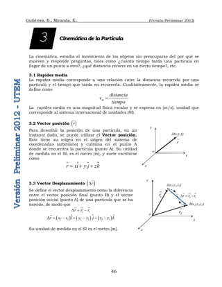 Gutiérrez, B., Miranda, E., (Versión Preliminar 2012)
46
Cinemáticade laPartícula
La cinemática, estudia el movimiento de los objetos sin preocuparse del por qué se
mueven y responde preguntas, tales como ¿cuánto tiempo tarda una partícula en
llegar de un punto a otro?, ¿qué distancia recorre en un cierto tiempo?, etc.
3.1 Rapidez media
La rapidez media corresponde a una relación entre la distancia recorrida por una
partícula y el tiempo que tarda en recorrerla. Cualitativamente, la rapidez media se
define como
m
distancia
v
tiempo

La rapidez media es una magnitud física escalar y se expresa en [m/s], unidad que
corresponde al sistema internacional de unidades (SI).
3.2 Vector posición  
r

Para describir la posición de una partícula, en un
instante dado, se puede utilizar el Vector posición.
Este tiene su origen en el origen del sistema de
coordenadas (arbitrario) y culmina en el punto A
donde se encuentra la partícula (punto A). Su unidad
de medida en el SI, es el metro [m], y suele escribirse
como
 
r xi y j zk
  


3.3 Vector Desplazamiento  
r
D

Se define el vector desplazamiento como la diferencia
entre el vector posición final (punto B) y el vector
posición inicial (punto A) de una partícula que se ha
movido, de modo que
2 1
r r r
D  
  

       
2 1 2 1 2 1
r x x i y y j z z k
D      


Su unidad de medida en el SI es el metro [m].
3
x
y
z
r

o
A(x,y,z)
x
y
z
1
r


o
A(x1,y1,z1)
B(x2,y2,z2)
2
r

2 1
r r r
D  
  

 
