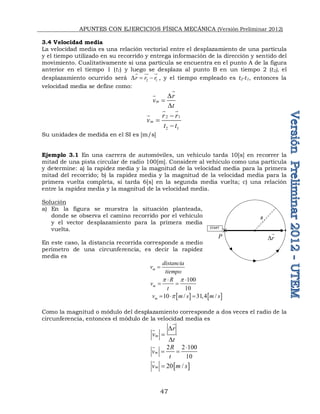 APUNTES CON EJERCICIOS FÍSICA MECÁNICA (Versión Preliminar 2012)
47
3.4 Velocidad media
La velocidad media es una relación vectorial entre el desplazamiento de una partícula
y el tiempo utilizado en su recorrido y entrega información de la dirección y sentido del
movimiento. Cualitativamente si una partícula se encuentra en el punto A de la figura
anterior en el tiempo 1 (t1) y luego se desplaza al punto B en un tiempo 2 (t2), el
desplazamiento ocurrido será 2 1
r r r
D  
  

, y el tiempo empleado es t2-t1, entonces la
velocidad media se define como:
m
r
v
t
D

D


2 1
2 1
m
r r
v
t t



 

Su unidades de medida en el SI es [m/s]
Ejemplo 3.1 En una carrera de automóviles, un vehículo tarda 10[s] en recorrer la
mitad de una pista circular de radio 100[m]. Considere al vehículo como una partícula
y determine: a) la rapidez media y la magnitud de la velocidad media para la primera
mitad del recorrido; b) la rapidez media y la magnitud de la velocidad media para la
primera vuelta completa, si tarda 6[s] en la segunda media vuelta; c) una relación
entre la rapidez media y la magnitud de la velocidad media.
Solución
a) En la figura se muestra la situación planteada,
donde se observa el camino recorrido por el vehículo
y el vector desplazamiento para la primera media
vuelta.
En este caso, la distancia recorrida corresponde a medio
perímetro de una circunferencia, es decir la rapidez
media es
m
distancia
v
tiempo

100
10
m
R
v
t
p p
 
 
   
10 / 31,4 /
m
v m s m s
p
  
Como la magnitud o módulo del desplazamiento corresponde a dos veces el radio de la
circunferencia, entonces el módulo de la velocidad media es
m
r
v
t
D

D


2 2 100
10
m
R
v
t

 

 
20 /
m
v m s


START
R
r
D

P

 