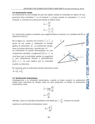 APUNTES CON EJERCICIOS FÍSICA MECÁNICA (Versión Preliminar 2012)
49
3.6 Aceleración media
La aceleración es una medida de qué tan rápido cambia la velocidad un objeto. Si una
partícula tiene velocidad 1
v

en el instante t1 y luego cambia su velocidad a 2
v


en el
instante t2, entonces la aceleración media se define como
m
v
a
t
D

D


2 1
2 1
m
v v
a
t t



 

La aceleración media es también una magnitud física vectorial y en unidades del SI se
expresa en [m/s2].
En la figura se muestra los vectores 1
v

y 2
v


, a
partir de los cuales y utilizando el método
gráfico se determina v
D

. La aceleración media,
tiene la misma dirección y sentido que v
D

.
La aceleración se puede descomponer en una
componente paralela o tangencial  
T
a


a 1
v

, la
cual hace que la velocidad cambie su magnitud
y, una componente normal o perpendicular
 
N
a

a 1
v

, la cual explica que la velocidad
cambie su dirección.
Se concluye que la aceleración puede expresarse como
T N
a a a
 
 
 
3.7 Aceleración Instantánea
Análogamente a la velocidad instantánea, cuando se desee conocer la aceleración
media para intervalos de tiempo cada vez más pequeños, se define la aceleración
instantánea como
0
lim
t
v
a
t
D 
D

D


dv
a
dt



Además, como la velocidad instantánea está dada por d r
v
dt



, entonces se puede
expresar la aceleración instantánea como:
2
2
d r
a
dt



1
v

2
v


T
a


1
v

2
v


2 1
v v v
D  
 
 
m
a


N
a

 