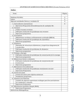 APUNTES CON EJERCICIOS FÍSICA MECÁNICA (Versión Preliminar 2012)
5
Indice:
Tema Página
Palabras Iniciales. 3
Índice. 4
Algunas cantidades físicas y unidades SI 5
1 Antecedentes matemáticos 8
Ejercicios Propuestos (Transformación de unidades SI)
2 Vectores
Tabla resumen vectores
Ddf para resolución de problemas con vectores
Ejercicios propuestos
3 Cinemática
Movimiento rectilíneo uniformemente acelerado (MRUA)
Ddf para resolución de problemas de cinemática
Ejercicios propuestos
4 Dinámica
Ejemplos de situaciones dinámicas y respectivos diagramas de
cuerpo libre
Ddf para resolución de problemas de dinámica
Ejercicios propuestos
5 Trabajo y Energía
Ddf para resolución de problemas de conservación de la energía
Ejercicios propuestos
6 Momentum lineal y colisiones
Ddf para resolución de problemas de conservación del
momentum
Ejercicios propuestos
7 Movimiento Circunferencial
Ddf para resolución de problemas movimiento circular
Ejercicios Propuestos
8 Centro de masa
Centro de masa para objetos continuos
Problemas propuestos
9 Dinámica de Rotación
Listado de algunas expresiones análogas para los movimientos
de traslación y rotación
Ejercicios Propuestos
10 Movimiento Armónico Simple (MAS)
Ejercicios Propuestos
Referencias Bibliográficas
 