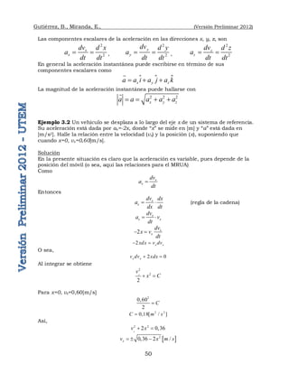 Gutiérrez, B., Miranda, E., (Versión Preliminar 2012)
50
Las componentes escalares de la aceleración en las direcciones x, y, z, son
2
2
x
x
dv d x
a
dt dt
  ,
2
2
y
y
dv d y
a
dt dt
  ,
2
2
z
z
dv d z
a
dt dt
 
En general la aceleración instantánea puede escribirse en término de sus
componentes escalares como
 
x y z
a a i a j a k
  


La magnitud de la aceleración instantánea puede hallarse con
2 2 2
x y z
a a a a a
   

Ejemplo 3.2 Un vehículo se desplaza a lo largo del eje x de un sistema de referencia.
Su aceleración está dada por ax=-2x, donde “x” se mide en [m] y “a” está dada en
[m/s2]. Halle la relación entre la velocidad (vx) y la posición (x), suponiendo que
cuando x=0, vx=0,60[m/s].
Solución
En la presente situación es claro que la aceleración es variable, pues depende de la
posición del móvil (o sea, aquí las relaciones para el MRUA)
Como
x
x
dv
a
dt

Entonces
x
x
dv dx
a
dx dt
  (regla de la cadena)
x
x x
dv
a v
dt
 
2 x
x
dv
x v
dt
 
2 x x
xdx v dv
 
O sea,
2 0
x x
v dv xdx
 
Al integrar se obtiene
2
2
2
x
v
x C
 
Para x=0, vx=0,60[m/s]
2
0,60
2
C

2 2
0,18[ / ]
C m s

Así,
2 2
2 0,36
x
v x
 
 
2
0,36 2 /
x
v x m s
  
 
