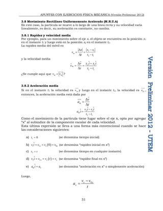 APUNTES CON EJERCICIOS FÍSICA MECÁNICA (Versión Preliminar 2012)
51
3.8 Movimiento Rectilíneo Uniformemente Acelerado (M.R.U.A)
En este caso, la partícula se mueve a lo largo de una línea recta y su velocidad varía
linealmente, es decir, su aceleración es constante, no cambia.
3.8.1 Rapidez y velocidad media
Por ejemplo, para un movimiento sobre el eje x, el objeto se encuentra en la posición x1
en el instante t1 y luego está en la posición x2 en el instante t2.
La rapidez media del móvil es
2 1
2 1
m
x x x
v
t t t
D 
 
D 
y la velocidad media
2 1
2 1
m
x i x i
r
v
t t t

D
 
D 

 

¿Se cumple aquí que m m
v v



?
3.8.2 Aceleración media
Si en el instante t1 la velocidad es 1x
v

y luego en el instante t2, la velocidad es 2x
v

,
entonces, la aceleración media está dada por
m
v
a
t
D

D



2 1
2 1
m
v i v i
a i
t t



 

Como el movimiento de la partícula tiene lugar sobre el eje x, opta por agregar
“x” al subíndice de la componente escalar de cada velocidad.
Esta última expresión se lleva a una forma más convencional cuando se hace
las consideraciones siguientes:
a) 1 0
t  (se denomina tiempo inicial)
b)  
1 1 0
0
x x x
v i v v v
  
 (se denomina “rapidez inicial en x”)
c) 2
t t
 (se denomina tiempo en cualquier instante)
d)  
2 2x x x
v i v v t v
  
 (se denomina “rapidez final en x”)
e) m x
a i a

 (se denomina “aceleración en x” o simplemente aceleración)
Luego,
0
x x
x
v v
a
t


 