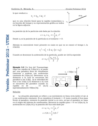 Gutiérrez, B., Miranda, E., (Versión Preliminar 2012)
52
lo que conduce a
0
x x x
v v a t
  
que es una relación lineal para la rapidez instantánea vx
en función del tiempo y su representación gráfica se indica
en la figura adjunta.
La posición (x) de la partícula está dada por la relación
2
0 0
1
2
x x
x x v t a t
    
Donde x0 es la posición de la partícula en el instante t = 0.
Además es conveniente tener presente en casos en que no se conoce el tiempo t, la
relación
 
2 2
0 0
2
x
x x
v v a x x
    
Cuando se desconoce la aceleración de la partícula, puede ser útil la expresión
0
0
2
x x
v v
x x t

 
  
 
Ejemplo 3.3 Un bus del Transantiago
viaja con rapidez de 5,0[m/s] y al pasar
por una paradero lleno de estudiantes
comienza a acelerar con aceleración
constante de 2.0[m/s2]. Determine: a) la
distancia a la cual se encuentra del
paradero a los 3,0[s]; b) la velocidad del
bus a los 3,0[s] c) la distancia a la cual
se encuentra del paradero cuando su
rapidez es de 14 [m/s]
(aproximadamente 50[km/h]).
Solución
a) La situación planteada se refiere a un movimiento en línea recta (sobre el eje x)
y con aceleración constante. Si se considera el instante 0
t  justo cuando el bus pasa
frente al paradero, entonces la posición inicial x0 es cero, ya que el paradero se toma
en el origen del sistema de coordenadas. Entonces la rapidez para 0
t  es 5,0[m/s], la
aceleración es 2,0[m/s2] y la posición del bus está dado por
2
0 0
1
2
x x
x x v t a t
    
2
1
5,0 2,0
2
x t t
    
5.0[ / ]
x
v m s

x
y
vx
m=ax
vox
 