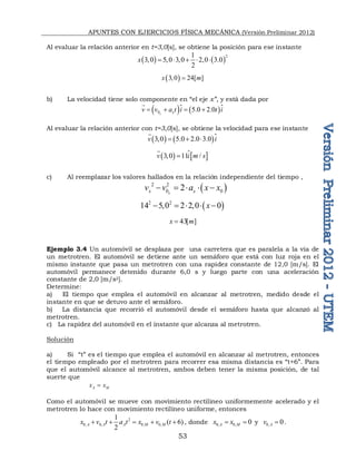 APUNTES CON EJERCICIOS FÍSICA MECÁNICA (Versión Preliminar 2012)
53
Al evaluar la relación anterior en t=3,0[s], se obtiene la posición para ese instante
   2
1
3 0 5,0 3,0 2,0 3.0
2
x      
 
3 0 24[ ]
x m
 
b) La velocidad tiene solo componente en “el eje x”, y está dada por
   
0 5.0 2.0
x x
v v a t i t i
   

 
Al evaluar la relación anterior con t=3,0[s], se obtiene la velocidad para ese instante
   
3 0 5.0 2.0 3.0
v i
   


   
3 0 11 /
v i m s
 


c) Al reemplazar los valores hallados en la relación independiente del tiempo ,
 
2 2
0 0
2
x
x x
v v a x x
    
 
2 2
14 5 0 2 2 0 0
x
      
43[ ]
x m

Ejemplo 3.4 Un automóvil se desplaza por una carretera que es paralela a la vía de
un metrotren. El automóvil se detiene ante un semáforo que está con luz roja en el
mismo instante que pasa un metrotren con una rapidez constante de 12,0 [m/s]. El
automóvil permanece detenido durante 6,0 s y luego parte con una aceleración
constante de 2,0 [m/s2].
Determine:
a) El tiempo que emplea el automóvil en alcanzar al metrotren, medido desde el
instante en que se detuvo ante el semáforo.
b) La distancia que recorrió el automóvil desde el semáforo hasta que alcanzó al
metrotren.
c) La rapidez del automóvil en el instante que alcanza al metrotren.
Solución
a) Si “t” es el tiempo que emplea el automóvil en alcanzar al metrotren, entonces
el tiempo empleado por el metrotren para recorrer esa misma distancia es “t+6”. Para
que el automóvil alcance al metrotren, ambos deben tener la misma posición, de tal
suerte que
A M
x x

Como el automóvil se mueve con movimiento rectilíneo uniformemente acelerado y el
metrotren lo hace con movimiento rectilíneo uniforme, entonces
2
0, 0, 0, 0,
1
( 6)
2
A A A M M
x v t a t x v t
     , donde 0, 0, 0
A M
x x
  y 0, 0
A
v  .
 