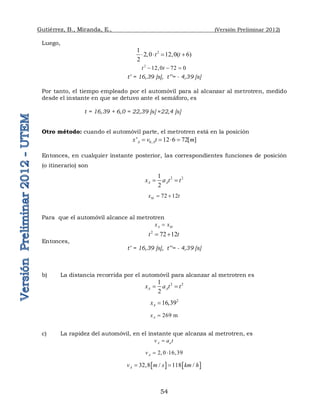 Gutiérrez, B., Miranda, E., (Versión Preliminar 2012)
54
Luego,
2
1
2,0 12,0( 6)
2
t t
   
2
12,0 72 0
t t
  
t’ = 16,39 [s], t’’= - 4,39 [s]
Por tanto, el tiempo empleado por el automóvil para al alcanzar al metrotren, medido
desde el instante en que se detuvo ante el semáforo, es
t = 16,39 + 6,0 = 22,39 [s] ≈22,4 [s]
Otro método: cuando el automóvil parte, el metrotren está en la posición
0,
' 12 6 72[ ]
A A
x v t m
   
Entonces, en cualquier instante posterior, las correspondientes funciones de posición
(o itinerario) son
2 2
1
2
A A
x a t t
 
72 12
M
x t
 
Para que el automóvil alcance al metrotren
A M
x x

2
72 12
t t
 
Entonces,
t’ = 16,39 [s], t’’= - 4,39 [s]
b) La distancia recorrida por el automóvil para alcanzar al metrotren es
2 2
1
2
A A
x a t t
 
2
16,39
A
x 
269 m
A
x 
c) La rapidez del automóvil, en el instante que alcanza al metrotren, es
A a
v a t

2, 0 16,39
A
v  
   
32,8 / 118 /
A
v m s km h
 
 