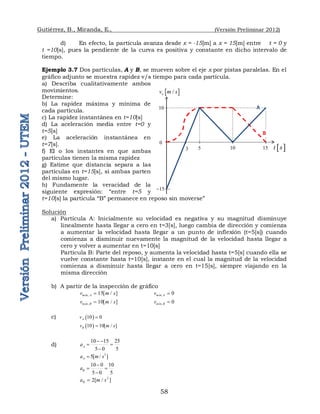 Gutiérrez, B., Miranda, E., (Versión Preliminar 2012)
58
d) En efecto, la partícula avanza desde x = -15[m] a x = 15[m] entre t = 0 y
t =10[s], pues la pendiente de la curva es positiva y constante en dicho intervalo de
tiempo.
Ejemplo 3.7 Dos partículas, A y B, se mueven sobre el eje x por pistas paralelas. En el
gráfico adjunto se muestra rapidez v/s tiempo para cada partícula.
a) Describa cualitativamente ambos
movimientos.
Determine:
b) La rapidez máxima y mínima de
cada partícula.
c) La rapidez instantánea en t=10[s]
d) La aceleración media entre t=0 y
t=5[s]
e) La aceleración instantánea en
t=7[s].
f) El o los instantes en que ambas
partículas tienen la misma rapidez
g) Estime que distancia separa a las
partículas en t=15[s], si ambas parten
del mismo lugar.
h) Fundamente la veracidad de la
siguiente expresión: “entre t=5 y
t=10[s] la partícula “B” permanece en reposo sin moverse”
Solución
a) Partícula A: Inicialmente su velocidad es negativa y su magnitud disminuye
linealmente hasta llegar a cero en t=3[s], luego cambia de dirección y comienza
a aumentar la velocidad hasta llegar a un punto de inflexión (t=5[s]) cuando
comienza a disminuir nuevamente la magnitud de la velocidad hasta llegar a
cero y volver a aumentar en t=10[s]
Partícula B: Parte del reposo, y aumenta la velocidad hasta t=5[s] cuando ella se
vuelve constante hasta t=10[s], instante en el cual la magnitud de la velocidad
comienza a disminuir hasta llegar a cero en t=15[s], siempre viajando en la
misma dirección
b) A partir de la inspección de gráfico
, 15[ / ]
máx A
v m s
 , 0
mín A
v 
, 10[ / ]
máx B
v m s
 , 0
mín B
v 
c)  
10 0
A
v 
 
10 10[ / ]
B
v m s

d)
10 15 25
5 0 5
A
a
 
 

2
5[ / ]
A
a m s

10 0 10
5 0 5
B
a

 

2
2[ / ]
B
a m s

10
 
t s
 
/
x
v m s
0
15

10
5
3 15
A
B
 