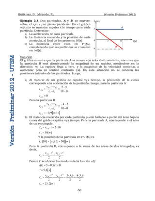 Gutiérrez, B., Miranda, E., (Versión Preliminar 2012)
60
Ejemplo 3.8 Dos partículas, A y B, se mueven
sobre el eje x por pistas paralelas. En el gráfico
adjunto se muestra rapidez v/s tiempo para cada
partícula. Determine:
a) La aceleración de cada partícula
b) La distancia recorrida y la posición de cada
partícula, al final de los primeros 10[s]
c) La distancia entre ellos en t=0[s],
considerando que las partículas se cruzaron
en t=6[s].
Solución
El gráfico muestra que la partícula A se mueve con velocidad constante, mientras que
la partícula B está disminuyendo la magnitud de su rapidez, moviéndose en la
dirección +x. La rapidez llega a cero, y la magnitud de la velocidad comienza a
aumentar pero en sentido contrario (-x). En esta situación no se conocen las
posiciones iniciales de las partículas. Luego,
a) Al tratarse de un gráfico de rapidez v/s tiempo, la pendiente de la curva
corresponde a la aceleración de la partícula. Luego, para la partícula A
,2 ,1
,
2 1
5 5
10 0
A A
A x
v v
a
t t
 
 
 
, 0
A x
a 
Para la partícula B
,2 ,1
,
2 1
4 5
10 0
B B
B x
v v
a
t t
  
 
 
 
, 0,9 /
B x
a m s
 
b) El distancia recorrida por cada partícula puede hallarse a partir del área bajo la
curva del gráfico rapidez v/s tiempo. Para la partícula A, corresponde a el área
de un rectángulo,
, 5 10
A A x
d v t
   
50[ ]
A
d m

Y la posición de la partícula en t=10[s] es
   
  
10 0 50
A A
x x m
 
Para la partícula B, corresponde a la suma de las áreas de dos triángulos, es
decir,
, ,
' '
2 2
B x B x
B
v t v t
d
 
 
Donde t’ se obtiene haciendo nula la función v(t)
( ) 5 0,9 ' 0
v t t
  
 
' 5,6
t s

, ,
' ' 5 5,6 4 5,6
2 2 2 2
B x B x
B
v t v t
d
   
   
25, 2[ ]
B
d m

t' 10
vx[m/s]
o t[s]
A
5
B
-4
 