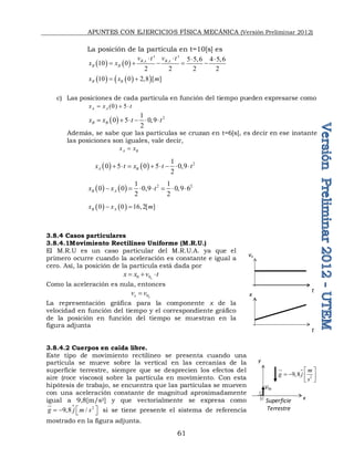 APUNTES CON EJERCICIOS FÍSICA MECÁNICA (Versión Preliminar 2012)
61
La posición de la partícula en t=10[s] es
    , ,
' ' 5 5,6 4 5,6
10 0
2 2 2 2
B x B x
B B
v t v t
x x
   
    
   
 
10 0 2,8 [ ]
B B
x x m
 
c) Las posiciones de cada partícula en función del tiempo pueden expresarse como
(0) 5
A A
x x t
  
  2
1
0 5 0,9
2
B B
x x t t
     
Además, se sabe que las partículas se cruzan en t=6[s], es decir en ese instante
las posiciones son iguales, vale decir,
A B
x x

    2
1
0 5 0 5 0,9
2
A B
x t x t t
       
    2 2
1 1
0 0 0,9 0,9 6
2 2
B A
x x t
      
   
0 0 16,2[ ]
B A
x x m
 
3.8.4 Casos particulares
3.8.4.1Movimiento Rectilíneo Uniforme (M.R.U.)
El M.R.U es un caso particular del M.R.U.A. ya que el
primero ocurre cuando la aceleración es constante e igual a
cero. Así, la posición de la partícula está dada por
0 0x
x x v t
  
Como la aceleración es nula, entonces
0x
x
v v

La representación gráfica para la componente x de la
velocidad en función del tiempo y el correspondiente gráfico
de la posición en función del tiempo se muestran en la
figura adjunta
3.8.4.2 Cuerpos en caída libre.
Este tipo de movimiento rectilíneo se presenta cuando una
partícula se mueve sobre la vertical en las cercanías de la
superficie terrestre, siempre que se desprecien los efectos del
aire (roce viscoso) sobre la partícula en movimiento. Con esta
hipótesis de trabajo, se encuentra que las partículas se mueven
con una aceleración constante de magnitud aproximadamente
igual a 9,8[m/s2] y que vectorialmente se expresa como
 2
9 8 /
g j m s
 
    


si se tiene presente el sistema de referencia
mostrado en la figura adjunta.
vx
t
x
t
Superficie
Terrestre
V0y
y
x

2
9 8
m
g j
s
 
    
 


 