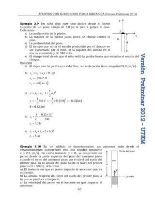 APUNTES CON EJERCICIOS FÍSICA MECÁNICA (Versión Preliminar 2012)
63
Ejemplo 3.9 Un niño deja caer una piedra desde el borde
superior de un pozo. Luego de 5.0 [s] la piedra golpea el piso.
Determine:
a) La aceleración de la piedra.
b) La rapidez de la piedra justo antes de chocar contra el
piso.
c) La profundidad del pozo.
d) El tiempo que tarda el sonido producido por el choque en
ser escuchado por el niño, si la rapidez del sonido en el
aire es constante y de 340 m/s.
e) El tiempo total desde que el niño soltó la piedra hasta que escucha el sonido del
choque.
Solución
a) Al dejar caer la piedra en caída libre, su aceleración tiene magnitud 9,8 [m/s2].
b) 0 0
y
y y
v v a t gt
   
9.8 5.0
y
v   
 
49 /
y
v m s
 
c) 2
0 0
1
2
y y
y y v t a t
   
 
2
2
1 1
9.8 9.8 5.0 0,12[ ]
2 2
y t km
       
0.12[ ]
h km

d)
3
0.12 10
340
S
s
h
t
v

 
0.35
S
t s

e) 5 0.35
T b s
t t t
   
5.4
T
t s

Ejemplo 3.10 En un edificio de departamentos, un ascensor sube desde el
estacionamiento subterráneo con una rapidez constante
v = 2,5 [m/s]. En cierto instante (t = 0), se desprende un
perno desde la parte superior del pozo del ascensor justo
cuando el techo del ascensor pasa por el nivel del suelo del
primer piso. Si la altura del pozo hasta el nivel del primer
piso es H = 50[m], determine:
a) El instante en que el perno impacta al ascensor que va
subiendo,
b) La altura, respecto del nivel del suelo del primer piso, a
la que se produce el impacto,
c) La velocidad del perno en el instante en que impacta al
ascensor.
y
x
0
h
v

y suelo
pozo
Techo del pozo
H
 