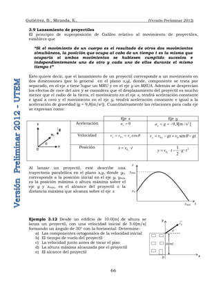 Gutiérrez, B., Miranda, E., (Versión Preliminar 2012)
66
3.9 Lanzamiento de proyectiles
El principio de superposición de Galileo relativo al movimiento de proyectiles,
establece que
“Si el movimiento de un cuerpo es el resultado de otros dos movimientos
simultáneos, la posición que ocupa al cabo de un tiempo t es la misma que
ocuparía si ambos movimientos se hubiesen cumplido sucesiva e
independientemente uno de otro y cada uno de ellos durante el mismo
tiempo t”
Esto quiere decir, que el lanzamiento de un proyectil corresponde a un movimiento en
dos dimensiones (por lo general en el plano x,y), donde, componente se trata por
separado, en el eje x tiene lugar un MRU y en el eje y un MRUA. Además se desprecian
los efectos de roce del aire y se considera que el desplazamiento del proyectil es mucho
menor que el radio de la tierra, el movimiento en el eje x, tendrá aceleración constante
e igual a cero y el movimiento en el eje y, tendrá aceleración constante e igual a la
aceleración de gravedad (g = 9,8[m/s2]). Cuantitativamente las relaciones para cada eje
se expresan como:
Eje x Eje y
Aceleración 0
x
a  2
9,8[m / s ]
y
a g
  
Velocidad 0 cos
x x o
v v v q
  0 0 sen
y y
v v gt v gt
q
   
Posición 0x
x v t
  2
0
1
2
y
y v t g t
    
Al lanzar un proyectil, esté describe una
trayectoria parabólica en el plano x,y, donde y0,
corresponde a la posición inicial en el eje y, ymáx
es la posición máxima o altura máxima sobre el
eje y y xmáx, es el alcance del proyectil o la
distancia máxima que alcanza sobre el eje x
Ejemplo 3.12 Desde un edificio de 10.0[m] de altura se
lanza un proyectil, con una velocidad inicial de 5.0[m/s]
formando un ángulo de 30° con la horizontal. Determine:
a) Las componentes ortogonales de la velocidad inicial
b) El tiempo de vuelo del proyectil
c) La velocidad junto antes de tocar el piso
d) La altura máxima alcanzada por el proyectil
e) El alcance del proyectil
y
x
v0
q
0
g
x
y
ymáx
xmáx
y0
y
o x
10[m]
0
v


q
 