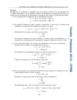 APUNTES CON EJERCICIOS FÍSICA MECÁNICA (Versión Preliminar 2012)
67
Solución
Se sabe que el movimiento parabólico de un proyectil resulta de la superposición de
un MRU horizontal y de un MRUA vertical. Se desprecia la presencia del aire y se
supone que la aceleración de gravedad es constante para toda la trayectoria del balón.
a) Las componentes ortogonales de la velocidad inicial son
0 0 cos 5,0 cos 30 4,3[ / ]
x
v v m s
q
    
0 0 sen 5,0 sen30 2,5[ / ]
y
v v m s
q
    
b) El proyectil “dejará de volar” cuando su posición “y” sea nula, al utilizar esta
condición y la relación de la posición en el eje y, se tiene
2 2
0 0
1 1
10,0 2,5 9,8 0
2 2
y
y y v t g t t t
           
Resolviendo la ecuación cuadrática se encuentra
1 1, 2[ ]
t s
 
2 1, 7[ ]
t s

La primera solución no tiene sentido en Física, pues correspondería a un
tiempo previo al lanzamiento del proyectil. Luego el tiempo de vuelo es 1,7[s]
c) Justo antes de chocar con el suelo, la velocidad en el eje x es v0x (constante
durante todo el vuelo), y la velocidad en el eje y es
0 2,5 9,8 1,7
y y
v v g t
     
14,2[ / ]
y
v m s
 
El módulo de la velocidad justo antes de chocar con el piso es
 
2
2 2 2
4,3 14,2
x y
v v v
    
14,8[ / ]
v m s

Y forma un ángulo  con la horizontal. Dado por
14,8
arctan arctan
4,3
y
x
v
v

  
 
 
   
 
 
73,8
  
d) Se sabe que para que el proyectil alcance la altura máxima, la rapidez en el eje
y del proyectil debe ser nula, es decir,
2,5 9,8 ' 0
y
v t
   
Entonces el tiempo que tarda en alcanzar la altura máxima es
2,5
'
9,8
t 
' 0,26[ ]
t s

Reemplazando este valor en la relación de la posición se tiene
2 2
1 1
10,0 2,5 ' 9,8 ' 10,0 2,5 0,26 9,8 0,26
2 2
máx
y t t
         
10,3[ ]
máx
y m

 