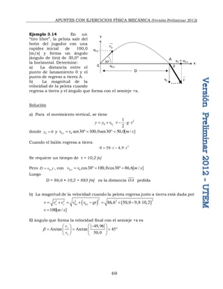 APUNTES CON EJERCICIOS FÍSICA MECÁNICA (Versión Preliminar 2012)
69
Ejemplo 3.14 En un
“tiro libre”, la pelota sale del
botín del jugador con una
rapidez inicial de 100,0
[m/s] y forma un ángulo
(ángulo de tiro) de 30,0º con
la horizontal. Determine:
a) La distancia entre el
punto de lanzamiento 0 y el
punto de regreso a tierra A.
b) La magnitud de la
velocidad de la pelota cuando
regresa a tierra y el ángulo que forma con el semieje +x.
Solución
a) Para el movimiento vertical, se tiene
2
0 0
1
2
y
y y v t g t
     
donde 0 0
y  y 0 0 sen30 100,0sen30 50,0[ / ]
y
v v m s
    
Cuando el balón regresa a tierra
2
0 50 4,9
t t
   
Se requiere un tiempo de t = 10,2 [s]
Pero 0 x
D v t
 , con 0, 0 cos30 100,0cos30 86,6[ / ]
x
v v m s
    
Luego
D = 86,6 • 10,2 = 883 [m] es la distancia OA pedida
b) La magnitud de la velocidad cuando la pelota regresa justo a tierra está dada por
   
2 2
2 2 2 2
0 0 86,6 50,0 9,8 10,2
x y x y
v v v v v gt
        
100[ / ]
v m s

El ángulo que forma la velocidad final con el semieje +x es
49,96
Arctan Arctan 45
50,0
y
x
v
v

  
 
   
 
 
   
v0,x
v0,y
x
y
0
A vx = v0,x
vy
D
30º

0
v


v

 