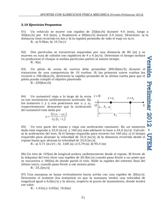 APUNTES CON EJERCICIOS FÍSICA MECÁNICA (Versión Preliminar 2012)
71
3.10 Ejercicios Propuestos
01) Un vehículo se mueve con rapidez de 25[km/h] durante 4.0 [min], luego a
50[km/h] por 8.0 [min], y finalmente a 20[km/h] durante 2.0 [min]. Determine: a) la
distancia total recorrida en km y b) la rapidez promedio de todo el viaje en m/s.
R.: a) 9.0km; b) 10.7m/s
02) Dos partículas se encuentran separadas por una distancia de 80 [m] y se
mueven en ruta de colisión con rapideces de 4 y 6 [m/s]. Determine el tiempo tardará
en producirse el choque si ambas partículas parten al mismo tiempo.
R.: 8[s]
03) Un piloto de autos de carrera debe promediar 200,0[km/h] durante el
transcurso de una competencia de 10 vueltas. Si las primeras nueve vueltas las
recorrió a 198,0[km/h], determine la rapidez promedio de la última vuelta para que el
piloto pueda cumplir el objetivo planteado
R.: 220[km/h]
04) Un automóvil viaja a lo largo de la recta
ox con movimiento uniformemente acelerado. En
los instantes t1 y t2 sus posiciones son x1 y x2,
respectivamente: demuestre que la aceleración
del automóvil está dada por
 
 
2 1 1 2
1 2 2 1
2 x t x t
a
t t t t



05) Un tren parte del reposo y viaja con aceleración constante. En un momento
dado está viajando a 33,0 [m/s] y 160 [m] más adelante lo hace a 54,0 [m/s]. Calcule:
a) la aceleración del tren; b) el tiempo requerido para recorrer los 160 [m]; c) el tiempo
requerido para alcanzar la velocidad de 33,0 [m/s]; d) la distancia recorrida desde el
reposo hasta que alcanza la velocidad de 33,0 [m/s].
R.: a) 5,71 [m/s2] ; b) 3,68 [s]; c) 5,78 [s]; d) 95,4 [m]
06) Un tren de 105[m] de longitud acelera uniformemente desde el reposo. El frente de
la máquina del tren tiene una rapidez de 20,0[m/s] cuando pasa frente a un poste que
se encuentra a 180[m] de donde partió el tren. Halle la rapidez del extremo final del
último carro, cuando pasa frente a ese mismo poste.
R.: 25,2[m/s]
07) Una manzana se lanza verticalmente hacia arriba con una rapidez de 20[m/s].
Determine el instante (los instantes) en que la manzana tendrá una velocidad de
magnitud igual a 6,0[m/s] y la altura, respecto al punto de lanzamiento, donde tendrá
ese valor.
R.: 1,43[s] y 2,65[s]; 18,6[m]
O x
0
t 
2
x
1
x
1
t t
 2
t t

 
