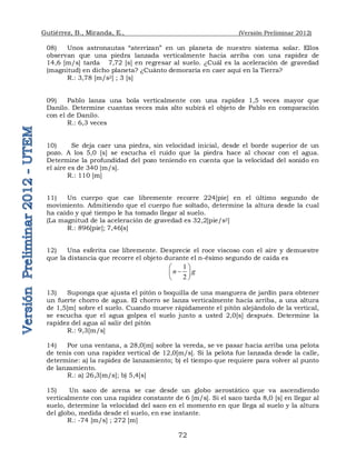 Gutiérrez, B., Miranda, E., (Versión Preliminar 2012)
72
08) Unos astronautas “aterrizan” en un planeta de nuestro sistema solar. Ellos
observan que una piedra lanzada verticalmente hacia arriba con una rapidez de
14,6 [m/s] tarda 7,72 [s] en regresar al suelo. ¿Cuál es la aceleración de gravedad
(magnitud) en dicho planeta? ¿Cuánto demoraría en caer aquí en la Tierra?
R.: 3,78 [m/s2] ; 3 [s]
09) Pablo lanza una bola verticalmente con una rapidez 1,5 veces mayor que
Danilo. Determine cuantas veces más alto subirá el objeto de Pablo en comparación
con el de Danilo.
R.: 6,3 veces
10) Se deja caer una piedra, sin velocidad inicial, desde el borde superior de un
pozo. A los 5,0 [s] se escucha el ruido que la piedra hace al chocar con el agua.
Determine la profundidad del pozo teniendo en cuenta que la velocidad del sonido en
el aire es de 340 [m/s].
R.: 110 [m]
11) Un cuerpo que cae libremente recorre 224[pie] en el último segundo de
movimiento. Admitiendo que el cuerpo fue soltado, determine la altura desde la cual
ha caído y qué tiempo le ha tomado llegar al suelo.
(La magnitud de la aceleración de gravedad es 32,2[pie/s2]
R.: 896[pie]; 7,46[s]
12) Una esferita cae libremente. Desprecie el roce viscoso con el aire y demuestre
que la distancia que recorre el objeto durante el n-ésimo segundo de caída es
1
2
n g
 

 
 
13) Suponga que ajusta el pitón o boquilla de una manguera de jardín para obtener
un fuerte chorro de agua. El chorro se lanza verticalmente hacia arriba, a una altura
de 1,5[m] sobre el suelo. Cuando mueve rápidamente el pitón alejándolo de la vertical,
se escucha que el agua golpea el suelo junto a usted 2,0[s] después. Determine la
rapidez del agua al salir del pitón
R.: 9,3[m/s]
14) Por una ventana, a 28,0[m] sobre la vereda, se ve pasar hacia arriba una pelota
de tenis con una rapidez vertical de 12,0[m/s]. Si la pelota fue lanzada desde la calle,
determine: a) la rapidez de lanzamiento; b) el tiempo que requiere para volver al punto
de lanzamiento.
R.: a) 26,3[m/s]; b) 5,4[s]
15) Un saco de arena se cae desde un globo aerostático que va ascendiendo
verticalmente con una rapidez constante de 6 [m/s]. Si el saco tarda 8,0 [s] en llegar al
suelo, determine la velocidad del saco en el momento en que llega al suelo y la altura
del globo, medida desde el suelo, en ese instante.
R.: -74 [m/s] ; 272 [m]
 