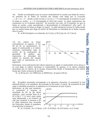APUNTES CON EJERCICIOS FÍSICA MECÁNICA (Versión Preliminar 2012)
73
16) Desde un helicóptero que se mueve verticalmente se suelta una bolsa de correo.
La posición de la bolsa en función del tiempo está dada por la ecuación
2
5
5
,
1
50 t
t
y 

 , donde y está en [m] y t en [s]. ( t = 0 corresponde al instante en que
la bolsa se suelta, y = 0 corresponde al nivel del suelo) a) ¿Qué representan las
constantes en la ecuación anterior? De acuerdo con esto, en el instante en que la
bolsa se suelta, ¿está ascendiendo o descendiendo el helicóptero? ¿Por qué? b)
¿Cuánto demora la bolsa en llegar al suelo? c) ¿Qué distancia recorre la bolsa desde
que se suelta hasta que llega al suelo? d) Determine la velocidad de la bolsa cuando
toca el suelo.
R.: a) El helicóptero va subiendo; b) 3,3 [s]; c) 50,2 [m]; d) –31,7 [m/s]
17) Un cohete se lanza
verticalmente al espacio. A los
20 [s] de su lanzamiento, se
agota el combustible y el cohete
continúa moviéndose bajo la
acción de la aceleración de
gravedad. El gráfico que
representa la velocidad del
cohete en función del tiempo
para todo el movimiento es el
siguiente:
Determine: a) la aceleración del cohete mientras se agota el combustible; b) la altura a
la cual llega el cohete mientras el combustible se quema; c) la altura máxima
alcanzada por el cohete; d) el tiempo transcurrido desde el lanzamiento del cohete
hasta que vuelve al punto de partida.
R.: a) 50 [m/s2] ; b) 10000 [m]; c) 60000 [m] ; d) aprox 230 [s]
18) El gráfico mostrado corresponde a la siguiente situación: el automóvil A está
detenido frente a un semáforo. Se enciende la luz verde y A parte. El automóvil B, que
viaja a velocidad constante, lo adelanta en el momento en que A parte.
Determine: a) ¿En qué momento
el automóvil A alcanza la
velocidad de B? b) En dicho
instante, ¿qué ventaja lleva B a
A? c) En t = 1,5 min, ¿qué coche
está adelantado y en cuánto? d)
¿En qué instante A alcanza a B?
e) ¿Qué distancia han recorrido
los vehículos, desde el semáforo,
al producirse el alcance?
R.: a) 1,0 [min] ; b) 1/3 [km] ; c) B ; 0,25 [km] ; d) 2,25 [min] ; e) [1,5 km]
v[m/s]
t[s]
0
20 60 100 140 180 220
1000
v[km/h]
t[min]
0
20
60
40
0,5 1,0 1,5 2,0 2,5
A
B
 