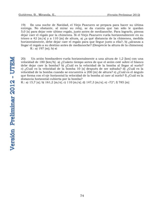 Gutiérrez, B., Miranda, E., (Versión Preliminar 2012)
74
19) En una noche de Navidad, el Viejo Pascuero se prepara para hacer su última
entrega. No obstante, al mirar su reloj, se da cuenta que tan sólo le quedan
5,0 [s] para dejar este último regalo, justo antes de medianoche. Para lograrlo, piensa
dejar caer el regalo por la chimenea. Si el Viejo Pascuero vuela horizontalmente en su
trineo a 42 [m/s] y a 110 [m] de altura, a) ¿a qué distancia de la chimenea, medida
horizontalmente, debe dejar caer el regalo para que llegue justo a ella?, b) ¿alcanza a
llegar el regalo a su destino antes de medianoche? (Desprecie la altura de la chimenea)
R.: a) 197 [m]; b) sí
20) Un avión bombardero vuela horizontalmente a una altura de 1,2 [km] con una
velocidad de 180 [km/h]. a) ¿Cuánto tiempo antes de que el avión esté sobre el blanco
debe dejar caer la bomba? b) ¿Cuál es la velocidad de la bomba al llegar al suelo?
c) ¿Cuál es la velocidad de la bomba 10 [s] después de ser soltada? d) ¿Cuál es la
velocidad de la bomba cuando se encuentra a 200 [m] de altura? e) ¿Cuál es el ángulo
que forma con el eje horizontal la velocidad de la bomba al caer al suelo? f) ¿Cuál es la
distancia horizontal cubierta por la bomba?
R.: a) 15,7 [s]; b) 161,2 [m/s]; c) 110 [m/s]; d) 147,3 [m/s]; e) –72°; f) 785 [m]
 