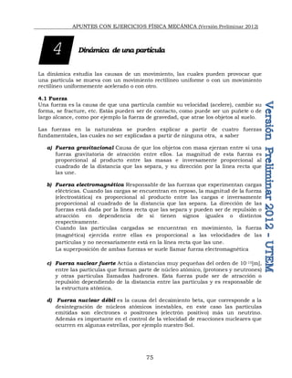 APUNTES CON EJERCICIOS FÍSICA MECÁNICA (Versión Preliminar 2012)
75
Dinámica de una partícula
La dinámica estudia las causas de un movimiento, las cuales pueden provocar que
una partícula se mueva con un movimiento rectilíneo uniforme o con un movimiento
rectilíneo uniformemente acelerado o con otro.
4.1 Fuerza
Una fuerza es la causa de que una partícula cambie su velocidad (acelere), cambie su
forma, se fracture, etc. Estás pueden ser de contacto, como puede ser un puñete o de
largo alcance, como por ejemplo la fuerza de gravedad, que atrae los objetos al suelo.
Las fuerzas en la naturaleza se pueden explicar a partir de cuatro fuerzas
fundamentales, las cuales no ser explicadas a partir de ninguna otra, a saber
a) Fuerza gravitacional Causa de que los objetos con masa ejerzan entre si una
fuerza gravitatoria de atracción entre ellos. La magnitud de esta fuerza es
proporcional al producto entre las masas e inversamente proporcional al
cuadrado de la distancia que las separa, y su dirección por la línea recta que
las une.
b) Fuerza electromagnética Responsable de las fuerzas que experimentan cargas
eléctricas. Cuando las cargas se encuentran en reposo, la magnitud de la fuerza
(electrostática) es proporcional al producto entre las cargas e inversamente
proporcional al cuadrado de la distancia que las separa. La dirección de las
fuerzas está dada por la línea recta que las separa y pueden ser de repulsión o
atracción en dependencia de si tienen signos iguales o distintos
respectivamente.
Cuando las partículas cargadas se encuentran en movimiento, la fuerza
(magnética) ejercida entre ellas es proporcional a las velocidades de las
partículas y no necesariamente está en la línea recta que las une.
La superposición de ambas fuerzas se suele llamar fuerza electromagnética
c) Fuerza nuclear fuerte Actúa a distancias muy pequeñas del orden de 10-15[m],
entre las partículas que forman parte de núcleo atómico, (protones y neutrones)
y otras partículas llamadas hadrones. Esta fuerza pude ser de atracción o
repulsión dependiendo de la distancia entre las partículas y es responsable de
la estructura atómica.
d) Fuerza nuclear débil es la causa del decaimiento beta, que corresponde a la
desintegración de núcleos atómicos inestables, en este caso las partículas
emitidas son electrones o positrones (electrón positivo) más un neutrino.
Además es importante en el control de la velocidad de reacciones nucleares que
ocurren en algunas estrellas, por ejemplo nuestro Sol.
4
 