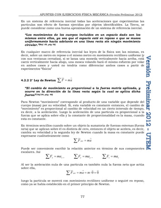 APUNTES CON EJERCICIOS FÍSICA MECÁNICA (Versión Preliminar 2012)
77
En un sistema de referencia inercial todas las aceleraciones que experimentas las
partículas son efecto de fuerzas ejercidas por objetos identificables. La Tierra, se
puede considerar como una buena aproximación de un sistema de referencia inercial.
“Los movimientos de los cuerpos incluidos en un espacio dado son los
mismos entre ellos, ya sea que el espacio esté en reposo o que se mueva
uniformemente hacia adelante en una línea recta sin ningún movimiento
circular.”[Ref. 09, pág 56]
En cualquier marco de referencia inercial las leyes de la física son las mismas, es
decir, sobre un metro en reposo o el mismo metro en movimiento rectilíneo uniforme (y
con sus ventanas cerradas), si se lanza una moneda verticalmente hacia arriba, está
caerá verticalmente hacia abajo, una mosca volando hará el mismo esfuerzo por volar
en ambos casos y usted no tendría como diferenciar ambos casos a partir de
experimentos “físicos”
4.2.2 2° Ley de Newton F ma


 
“El cambio de movimiento es proporcional a la fuerza motriz aplicada, y
ocurre en la dirección de la línea recta según la cual se aplica dicha
fuerza”[ Ref.09, pág. 48]
Para Newton “movimiento” corresponde al producto de una variable que depende del
cuerpo (masa) por su velocidad. Si, esta variable es constante entonces, el cambio de
“movimiento” es proporcional al cambio de velocidad en un cierto intervalo de tiempo,
es decir, a la aceleración. Luego la aceleración de una partícula es proporcional a la
fuerza que se aplica sobre ella y la constante de proporcionalidad es la masa, cuando
esta es constante.
En términos sencillos cuando sobre un objeto la sumatoria de fuerzas externas (fuerza
neta) que se aplican sobre él es distinta de cero, entonces el objeto se acelera, es decir,
cambia su velocidad y la segunda ley de Newton cuando la masa es constante puede
expresarse cualitativamente como
ext
F ma


 
Puede ser conveniente escribir la relación anterior en término de sus componentes
escalares. Así
x x
F ma

 , y y
F ma

 , z z
F ma


Al ser la aceleración nula de una partícula es también nula la fuerza neta que actúa
sobre ella,
0 0
ext
F ma m
   

   
luego la partícula se moverá con movimiento rectilíneo uniforme o seguiré en reposo,
como ya se había establecido en el primer principio de Newton.
 