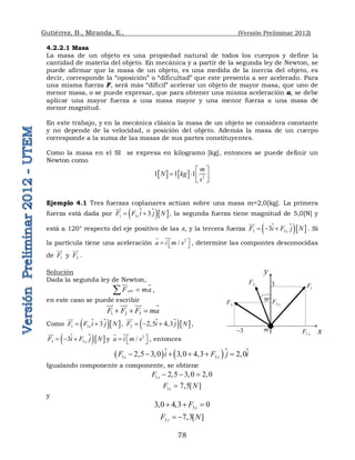 Gutiérrez, B., Miranda, E., (Versión Preliminar 2012)
78
4.2.2.1 Masa
La masa de un objeto es una propiedad natural de todos los cuerpos y define la
cantidad de materia del objeto. En mecánica y a partir de la segunda ley de Newton, se
puede afirmar que la masa de un objeto, es una medida de la inercia del objeto, es
decir, corresponde la “oposición” o “dificultad” que este presenta a ser acelerado. Para
una misma fuerza F, será más “difícil” acelerar un objeto de mayor masa, que uno de
menor masa, o se puede expresar, que para obtener una misma aceleración a, se debe
aplicar una mayor fuerza a una masa mayor y una menor fuerza a una masa de
menor magnitud.
En este trabajo, y en la mecánica clásica la masa de un objeto se considera constante
y no depende de la velocidad, o posición del objeto. Además la masa de un cuerpo
corresponde a la suma de las masas de sus partes constituyentes.
Como la masa en el SI se expresa en kilogramo [kg], entonces se puede definir un
Newton como
    2
1 1 1
m
N kg
s
 
   
 
Ejemplo 4.1 Tres fuerzas coplanares actúan sobre una masa m=2,0[kg]. La primera
fuerza está dada por 
  
1 1 3
x
F F i j N
 


 , la segunda fuerza tiene magnitud de 5,0[N] y
está a 120° respecto del eje positivo de las x, y la tercera fuerza 
  
3 3
3 y
F i F j N
  


 . Si
la partícula tiene una aceleración 2
/
a i m s
 
  

 , determine las compontes desconocidas
de 1
F


y 3
F


.
Solución
Dada la segunda ley de Newton,
ext
F ma


 
,
en este caso se puede escribir
1 2 3
F F F ma
  

 
 
 
Como 
  
1 1 3
x
F F i j N
 


 , 
  
2 2,5 4,3
F i j N
  


 ,

  
3 3
3 y
F i F j N
  


 y 2
/
a i m s
 
  

 , entonces
   
1 3
2,5 3 3 0 4 3 2 0
x y
F i F j i
         
 
Igualando componente a componente, se obtiene
1 2,5 3 2 0
x
F     
1 7 5[ ]
x
F N
 
y
3
3 0 4 3 0
y
F
    
3 7 3[ ]
y
F N
  
x
y
1 x
F
m
3

3
2
F
30
3 y
F
1
F
3
F
 