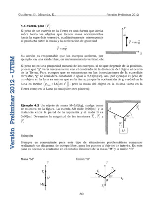 Gutiérrez, B., Miranda, E., (Versión Preliminar 2012)
80
4.5 Fuerza peso  
P


El peso de un cuerpo en la Tierra es una fuerza que actúa
sobre todos los objetos que tienen masa acelerándolos
hacia la superficie terrestre, cualitativamente corresponde
al producto entre la masa y la aceleración de gravedad
P mg


 

Su acción es responsable que los cuerpos aceleren, por
ejemplo: en una caída libre, en un lanzamiento vertical, etc.
El peso no es una propiedad natural de los cuerpos, si no que depende de la posición,
puesto que “g” varía inversamente con el cuadrado de la distancia del objeto al centro
de la Tierra. Para cuerpos que se encuentran en las inmediaciones de la superficie
terrestre, “g” se considera constante e igual a 9,81[m/s2]. Así, por ejemplo el peso de
un objeto en la luna es menor que en la tierra, ya que la aceleración de gravedad en la
luna es menor  
2
1,6 /
Luna
g m s
 
   , pero la masa del objeto es la misma tanto en la
Tierra como en la Luna (o cualquier otro planeta)
Ejemplo 4.2 Un objeto de masa M=5,0[kg], cuelga como
se muestra en la figura. La cuerda AB mide 0,90[m] y la
distancia entre la pared de la izquierda y el nudo B es
0,60[m]. Determine la magnitud de las tensiones 1
T

, 2
T


y
3
T


Solución
Siempre es conveniente para este tipo de situaciones problemáticas comenzar
realizando un diagrama de cuerpo libre, para los puntos u objetos de interés. En este
caso es necesario centrarse en el estudio dinámico de la masa “M” y la unión “B”
Masa “M” Unión “B”
y
x
1
T
3
T
2
T
50
a
B
1
T
Mg
M
y
1
T

A 2
T


B
3
T


M
50
x
P m g
 

 

y
m
 