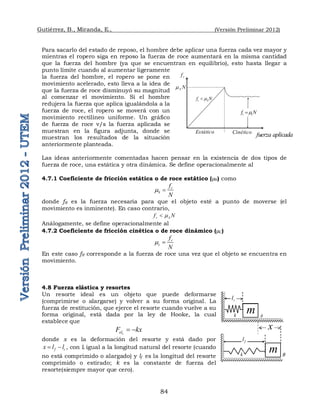Gutiérrez, B., Miranda, E., (Versión Preliminar 2012)
84
Para sacarlo del estado de reposo, el hombre debe aplicar una fuerza cada vez mayor y
mientras el ropero siga en reposo la fuerza de roce aumentará en la misma cantidad
que la fuerza del hombre (ya que se encuentran en equilibrio), esto hasta llegar a
punto límite cuando al aumentar ligeramente
la fuerza del hombre, el ropero se pone en
movimiento acelerado, esto lleva a la idea de
que la fuerza de roce disminuyó su magnitud
al comenzar el movimiento. Si el hombre
redujera la fuerza que aplica igualándola a la
fuerza de roce, el ropero se moverá con un
movimiento rectilíneo uniforme. Un gráfico
de fuerza de roce v/s la fuerza aplicada se
muestran en la figura adjunta, donde se
muestran los resultados de la situación
anteriormente planteada.
Las ideas anteriormente comentadas hacen pensar en la existencia de dos tipos de
fuerza de roce, una estática y otra dinámica. Se define operacionalmente al
4.7.1 Coeficiente de fricción estática o de roce estático (S) como
r
S
f
N
 
donde fR es la fuerza necesaria para que el objeto esté a punto de moverse (el
movimiento es inminente). En caso contrario,
r S
f N


Análogamente, se define operacionalmente al
4.7.2 Coeficiente de fricción cinética o de roce dinámico (C)
r
c
f
N
 
En este caso fR corresponde a la fuerza de roce una vez que el objeto se encuentra en
movimiento.
4.8 Fuerza elástica y resortes
Un resorte ideal es un objeto que puede deformarse
(comprimirse o alargarse) y volver a su forma original. La
fuerza de restitución, que ejerce el resorte cuando vuelve a su
forma original, está dada por la ley de Hooke, la cual
establece que
x
el
F kx
 
donde x es la deformación del resorte y está dado por
f i
x l l
  , con li igual a la longitud natural del resorte (cuando
no está comprimido o alargado) y lf es la longitud del resorte
comprimido o estirado; k es la constante de fuerza del
resorte(siempre mayor que cero).
S N

r
f
 
fuerza aplicada
r S
f N


r c
f N


Estático Cinético
m
m
x
k
i
l
f
l
A
B
k
 