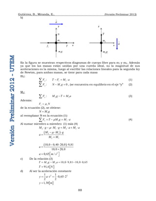Gutiérrez, B., Miranda, E., (Versión Preliminar 2012)
88
b)
En la figura se muestran respectivos diagramas de cuerpo libre para m1 y m2. Además
ya que los las masas están unidas por una cuerda ideal, su la magnitud de sus
aceleraciones es la misma, luego al escribir las relaciones lineales para la segunda ley
de Newton, para ambas masas, se tiene para cada masa
m1:
1
:       
x r
F T F M a
  
 (1)
1
:        0
y
F N M g
 
 , (se encuentra en equilibrio en el eje “y” (2)
M2:
2 2
:       
y
F M g T M a
 
 (3)
Además:
r c
F N


de la ecuación (2), se obtiene:
1
N M g

al reemplazar N en la ecuación (1):
1 1
x
F T M g M a

   
 (4)
Al sumar miembro a miembro (1) más (4)
2 1 2 1
M g M g M a M a

       
 
2 1
2 1
M M g
a
M M

  


 
10 0 0 40 20 0 9 81
10 0 20 0
a
      

  
2
0 65 /
a m s
 
   
c) De la relación (3)
2 2 10 0 9 81 10 0 0 65
T M g M a
         
 
91 6
T N
 
d) Al ser la aceleración constante
2 2
1 1
0 65 2
2 2
y a t
     
 
1 30
y m
 
x
a

y
T
2
m
2
m g
a

y
x
N
1
m
r
f T
1
m g
 