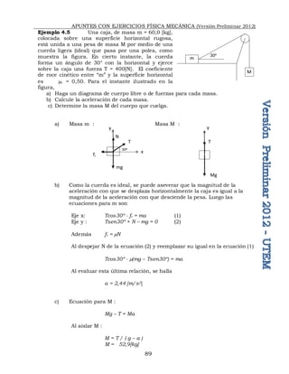 APUNTES CON EJERCICIOS FÍSICA MECÁNICA (Versión Preliminar 2012)
89
Ejemplo 4.5 Una caja, de masa m = 60,0 [kg],
colocada sobre una superficie horizontal rugosa,
está unida a una pesa de masa M por medio de una
cuerda ligera (ideal) que pasa por una polea, como
muestra la figura. En cierto instante, la cuerda
forma un ángulo de 30° con la horizontal y ejerce
sobre la caja una fuerza T = 400[N]. El coeficiente
de roce cinético entre “m” y la superficie horizontal
es c = 0,50. Para el instante ilustrado en la
figura,
a) Haga un diagrama de cuerpo libre o de fuerzas para cada masa.
b) Calcule la aceleración de cada masa.
c) Determine la masa M del cuerpo que cuelga.
a) Masa m : Masa M :
b) Como la cuerda es ideal, se puede aseverar que la magnitud de la
aceleración con que se desplaza horizontalmente la caja es igual a la
magnitud de la aceleración con que desciende la pesa. Luego las
ecuaciones para m son
Eje x: Tcos30º - fr = ma (1)
Eje y : Tsen30º + N – mg = 0 (2)
Además fr = N
Al despejar N de la ecuación (2) y reemplazar su igual en la ecuación (1)
Tcos30º - (mg – Tsen30º) = ma
Al evaluar esta última relación, se halla
a = 2,44 [m/s2]
c) Ecuación para M :
Mg – T = Ma
Al aislar M :
M = T / ( g – a )
M = 52,9[kg]
m
M
30º
Mg
T
y
mg
fr
T
N
x
y
30º
 