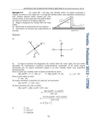 APUNTES CON EJERCICIOS FÍSICA MECÁNICA (Versión Preliminar 2012)
91
Ejemplo 4.7 Un cajón (M = 3,0 kg), que desliza sobre un plano inclinado y
rugoso, arrastra a otro cajón (m = 2,0 kg) que desliza sobre una superficie horizontal y
lisa. Ambos objetos están unidos por una
cuerda ideal, la que pasa por dos poleas fijas,
tal como se ilustra en la figura adjunta.
a) Haga el diagrama de cuerpo libre de cada
cajón.
b) Determine la aceleración de los cajones
c) Determine la tensión que experimenta la
cuerda.
Solución
a)
b) La figura muestra los diagramas de cuerpo libre de cada cajón, los que están
afectados de movimiento rectilíneo uniformemente acelerado: el de masa mayor
desciende por un plano inclinado rugoso y el otro resbala sobre una superficie
horizontal lisa
Para el cajón que resbala sobre el plano inclinado se tiene:
sen64
Mg T f Ma
    (1) cos64 0
N Mg
    (2) R
f N

 (3)
Para el otro cajón se tiene
T ma
 (4)
Al sumar miembro a miembro (1) más (4), se encuentra
 
sen 64
Mg f M m a
    
Al tener presente (3) y (2), se halla
 
sen 64 cos64
Mg Mg M m a

      
 
 
sen64 cos64
Mg
a
M m

   


 
 
3,0 10 sen64 0,25 cos64
3,0 2,0
a
    


2
4,7 /
a m s
 
  
c) T ma

2,0 4,7
T  
9,4[ ]
T N
 N
x
y
64°
Mg
fr
mg
T
N’
T
N
y
x
M
m
Superficie lisa
 = 0,25
64°
 