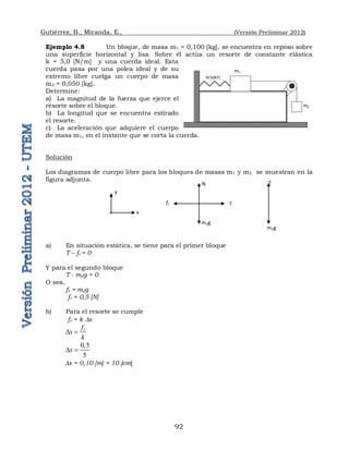 Gutiérrez, B., Miranda, E., (Versión Preliminar 2012)
92
Ejemplo 4.8 Un bloque, de masa m1 = 0,100 [kg], se encuentra en reposo sobre
una superficie horizontal y lisa. Sobre él actúa un resorte de constante elástica
k = 5,0 [N/m] y una cuerda ideal. Esta
cuerda pasa por una polea ideal y de su
extremo libre cuelga un cuerpo de masa
m2 = 0,050 [kg].
Determine:
a) La magnitud de la fuerza que ejerce el
resorte sobre el bloque.
b) La longitud que se encuentra estirado
el resorte.
c) La aceleración que adquiere el cuerpo
de masa m1, en el instante que se corta la cuerda.
Solución
Los diagramas de cuerpo libre para los bloques de masas m1 y m2 se muestran en la
figura adjunta.
a) En situación estática, se tiene para el primer bloque
T – fr = 0
Y para el segundo bloque
T - m2g = 0
O sea,
fr = m2g
fr = 0,5 [N]
b) Para el resorte se cumple
fr = k Dx
r
f
x
k
D 
0,5
5
x
D 
Dx = 0,10 [m] = 10 [cm]
m1
m2
RESORTE
T
fr
N
m1g
m2g
T
x
y
 