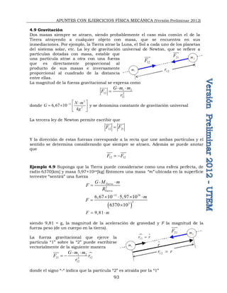 APUNTES CON EJERCICIOS FÍSICA MECÁNICA (Versión Preliminar 2012)
93
4.9 Gravitación
Dos masas siempre se atraen, siendo probablemente el caso más común el de la
Tierra atrayendo a cualquier objeto con masa, que se encuentra en sus
inmediaciones. Por ejemplo, la Tierra atrae la Luna, el Sol a cada uno de los planetas
del sistema solar, etc. La ley de gravitación universal de Newton, que se refiere a
partículas dotadas con masa, estable que
una partícula atrae a otra con una fuerza
que es directamente proporcional al
producto de sus masas e inversamente
proporcional al cuadrado de la distancia
entre ellas.
La magnitud de la fuerza gravitacional se expresa como
1 2
12 2
12
G m m
F
r
 


donde
2
11
2
6,67 10
N m
G
kg
  

   
 
y se denomina constante de gravitación universal
La tercera ley de Newton permite escribir que
12 21
F F

 

Y la dirección de estas fuerzas corresponde a la recta que une ambas partículas y el
sentido se determina considerando que siempre se atraen. Además se puede anotar
que
12 12
F F
 
 
Ejemplo 4.9 Suponga que la Tierra puede considerarse como una esfera perfecta, de
radio 6370[km] y masa 5,97×1024[kg] Entonces una masa “m” ubicada en la superficie
terrestre “sentirá” una fuerza
2
Tierra
Tierra
G M m
F
R
 

 
11 24
2
3
6,67 10 5,97 10
6370 10
m
F

   


9,81
F m
 
siendo 9,81 = g, la magnitud de la aceleración de gravedad y F la magnitud de la
fuerza peso (de un cuerpo en la tierra).
La fuerza gravitacional que ejerce la
partícula “1” sobre la “2” puede escribirse
vectorialmente de la siguiente manera

1 2
21 12
2
12
G m m
F r
r
 
 


donde el signo “-“ indica que la partícula “2” es atraída por la “1”

12
r r
 
1 2
r r

2
m
1
m
21
F


r

12
F

12
r
2
m
1
m
21
F


 
