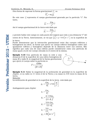 Gutiérrez, B., Miranda, E., (Versión Preliminar 2012)
94
Otra forma de expresar la fuerza gravitacional 21
F


es
21 2 1
F m g


 

En este caso 1
g


representa el campo gravitacional generado por la partícula “1”. Por
tanto,
1
1 2
Gm
g r
r
 



Así el campo gravitacional de la tierra está dado por
2
T
T
Gm
g r
r
 


y permite hallar este campo en cada punto del espacio que está a una distancia “r” del
centro de la Tierra. Anteriormente, se vio que 2
9,81 /
T
g g m s
 
   

en la superficie de
la tierra.
Puede demostrarse que la interacción gravitacional entre dos cuerpos esféricos y
homogéneos (es decir, la fuerza que ejerce un cuerpo esférico homogéneo sobre otro
igualmente esférico y homogéneo depende de la distancia entre sus centros. Ello
significa que cada uno de esas esferas puede considerarse como una partícula de
masa igual a la de ese cuerpo ubicada en el centro de la misma.
Ejemplo 4.10 Una partícula de masa m está a una
distancia D de la superficie de una esfera homogénea de
masa M y radio R, la magnitud de la fuerza gravitacional
que ejerce el cuerpo sobre la partícula es
 
2
GMm
F
R D


Ejemplo 4.11 Hallar la magnitud de la aceleración de gravedad en la superficie de
Júpiter, si su radio es 11 veces el de la Tierra y su masa es 318 veces la masa de la
tierra.
Solución
La aceleración de gravedad en la superficie de la tierra está dada por
2 2
9 8
T
T
T
Gm m
g
R s
 
    
 
Análogamente para Júpiter
2
J
J
J
Gm
g
R

 
2
318
11
T
J
T
G m
g
R



2
318
121
T
J
T
Gm
g
R



318
9 8
121
J
g   
2
26 /
J
g m s
 
  
R
M
m
D
 