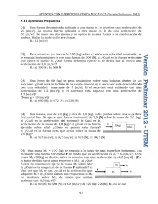 APUNTES CON EJERCICIOS FÍSICA MECÁNICA (Versión Preliminar 2012)
97
4.11 Ejercicios Propuestos
01) Una fuerza determinada aplicada a una masa m1 le imprime una aceleración de
20 [m/s2]. La misma fuerza aplicada a otra masa m2 le da una aceleración de
30 [m/s2]. Se unen las dos masas y se aplica la misma fuerza a la combinación de
ambas. Hallar la aceleración resultante.
R.: 12 [m/s2]
02) Para arrastrar un tronco de 100 [kg] sobre el suelo con velocidad constante, se
le empuja horizontalmente con una fuerza de 300 [N]. a) ¿Cuál es la fuerza resistente
que ejerce el suelo? b) ¿Qué fuerza debemos ejercer si se desea dar al tronco una
aceleración de 2,0 [m/s2]?
R.: a) 300 N ; b) 500 N
03) Una joven de 60 [kg] se pesa situándose sobre una balanza dentro de un
ascensor. ¿Cuál será la lectura de la escala cuando a) el ascensor está descendiendo
con una velocidad constante de 3 [m/s]; b) el ascensor está subiendo con una
aceleración de 1,2 [m/s2]; c) el ascensor está bajando con una aceleración de
1,2 [m/s2]?
(Tome g = 10 [m/s2])
R.: a) 600 [N]; b) 672 [N]; c) 528 [N]
04) Dos masas, una de 2,0 [kg] y otra de 1,0 [kg], están juntas sobre una superficie
horizontal lisa. Se ejerce una fuerza horizontal de 5,0 [N] sobre la masa de 2,0 [kg].
a) ¿Cuál es la aceleración del sistema? b) Cuál es la
aceleración de la masa de 1,0 [kg]? c) ¿Cuál es la fuerza
ejercida sobre ella? ¿Cómo se genera esta fuerza?
d) ¿Cuál es la fuerza neta que actúa sobre la masa de
2,0 [kg]?
R.: a) 5/3 [m/s2]; b) 5/3 [m/s2]; c) 5/3 [N]; d) 10/3 [N]
05) Una masa M1 = 100 [kg] se empuja a lo largo de una superficie horizontal lisa
mediante una fuerza horizontal F de modo que su aceleración es a1 = 6,0[m/s2]. Otra
masa M2 =20[kg] se desliza sobre la anterior con una aceleración a2 =4,0 [m/s2] . (Por
lo tanto desliza hacia atrás respecto a M1). a) ¿Qué
fuerza de rozamiento ejerce la masa M1 sobre M2?
b) ¿Cuál es la magnitud de la fuerza F aplicada? c)
Una vez que M2 se cae, ¿cuál es la aceleración que
adquiere M1? d) ¿Cómo varían sus respuestas si M2
no deslizara sobre M1, de modo que ambas
aceleran con 6,0 [m/s2]?
R.: a) 80 [N]; b) 680 [N]; c) 6,8 [m/s2]; d) 120 [N]; 720[N]; M2 no se cae
F 2[kg]
1[kg]
M1
M2
F
a1
a2
 
