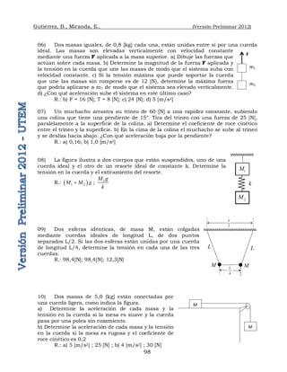 Gutiérrez, B., Miranda, E., (Versión Preliminar 2012)
98
06) Dos masas iguales, de 0,8 [kg] cada una, están unidas entre sí por una cuerda
ideal. Las masas son elevadas verticalmente con velocidad constante
mediante una fuerza F aplicada a la masa superior. a) Dibuje las fuerzas que
actúan sobre cada masa. b) Determine la magnitud de la fuerza F aplicada y
la tensión en la cuerda que une las masas de modo que el sistema suba con
velocidad constante. c) Si la tensión máxima que puede soportar la cuerda
que une las masas sin romperse es de 12 [N], determine la máxima fuerza
que podría aplicarse a m1 de modo que el sistema sea elevado verticalmente.
d) ¿Con qué aceleración sube el sistema en este último caso?
R.: b) F = 16 [N]; T = 8 [N]; c) 24 [N]; d) 5 [m/s2]
07) Un muchacho arrastra su trineo de 60 [N] a una rapidez constante, subiendo
una colina que tiene una pendiente de 15°. Tira del trineo con una fuerza de 25 [N],
paralelamente a la superficie de la colina. a) Determine el coeficiente de roce cinético
entre el trineo y la superficie. b) En la cima de la colina el muchacho se sube al trineo
y se desliza hacia abajo. ¿Con qué aceleración baja por la pendiente?
R.: a) 0,16; b) 1,0 [m/s2]
08) La figura ilustra a dos cuerpos que están suspendidos, uno de una
cuerda ideal y el otro de un resorte ideal de constante k. Determine la
tensión en la cuerda y el estiramiento del resorte.
R.:  
1 2
M M g
 ; 2
M g
k
09) Dos esferas idénticas, de masa M, están colgadas
mediante cuerdas ideales de longitud L, de dos puntos
separados L/2. Si las dos esferas están unidas por una cuerda
de longitud L/4, determine la tensión en cada una de las tres
cuerdas.
R.: 98,4[N]; 98,4[N]; 12,3[N]
10) Dos masas de 5,0 [kg] están conectadas por
una cuerda ligera, como indica la figura.
a) Determine la aceleración de cada masa y la
tensión en la cuerda si la mesa es suave y la cuerda
pasa por una polea sin rozamiento.
b) Determine la aceleración de cada masa y la tensión
en la cuerda si la mesa es rugosa y el coeficiente de
roce cinético es 0,2
R.: a) 5 [m/s2] ; 25 [N] ; b) 4 [m/s2] ; 30 [N]
m1
m2
F
1
M
k
2
M
M
4
L
L
M
2
L
L
M
M
 