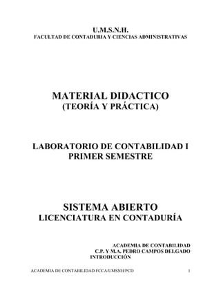 ACADEMIA DE CONTABILIDAD FCCA/UMSNH/PCD 1
U.M.S.N.H.
FACULTAD DE CONTADURIA Y CIENCIAS ADMINISTRATIVAS
MATERIAL DIDACTICO
(TEORÍA Y PRÁCTICA)
LABORATORIO DE CONTABILIDAD I
PRIMER SEMESTRE
SISTEMA ABIERTO
LICENCIATURA EN CONTADURÍA
ACADEMIA DE CONTABILIDAD
C.P. Y M.A. PEDRO CAMPOS DELGADO
INTRODUCCIÓN
 