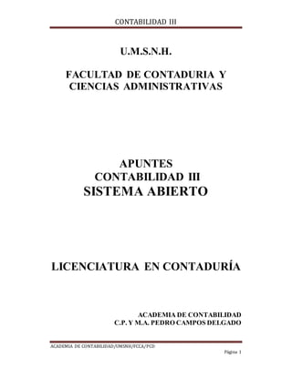 CONTABILIDAD III
ACADEMIA DE CONTABILIDAD/UMSNH/FCCA/PCD
Página 1
U.M.S.N.H.
FACULTAD DE CONTADURIA Y
CIENCIAS ADMINISTRATIVAS
APUNTES
CONTABILIDAD III
SISTEMA ABIERTO
LICENCIATURA EN CONTADURÍA
ACADEMIA DE CONTABILIDAD
C.P. Y M.A. PEDRO CAMPOS DELGADO
 